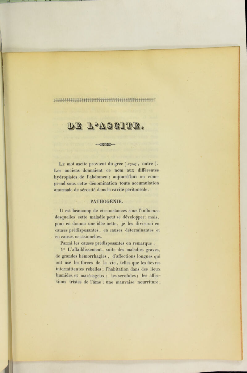 Le mot ascite provient (lu grec ( açxo? , outre ). Les anciens donnaient ce nom aux différentes hydropisies de l’abdomen ; aujourd’hui on com- prend sous cette dénomination toute accumulation anormale de sérosité dans la cavité péritonéale. PATHOGÉNIE. Il est beaucoup de circonstances sous l’influence desquelles cette maladie peut se développer ; mais, pour en donner une idée nette, je les diviserai en causes prédisposantes, en causes déterminantes et en causes occasionelles. Parmi les causes prédisposantes on remarque : 1° L’affaiblissement, suite des maladies graves, de grandes hémorrhagies , d’affections longues qui ont usé les forces de la vie , telles que les fièvres intermittentes rebelles ; l’habitation dans des lieux humides et marécageux ; les scrofules ; les affec- tions tristes de l’âme ; une mauvaise nourriture ;