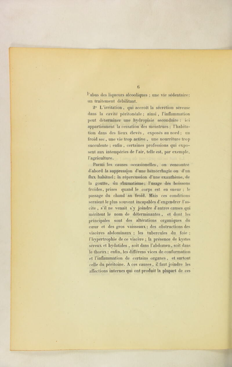 l’abus des liqueurs alcooliques ; une vie sédentaire; un traitement débilitant. 12° L’irritation, qui accroît la sécrétion séreuse dans la cavité péritonéale ; ainsi , l’inflammation peut déterminer une hydropisie secondaire : ici appartiennent la cessation des menstrues ; l’habita- tion dans des lieux élevés , exposés au nord ; un froid sec, une vie trop active , une nourriture trop succulente ; enfin , certaines professions qui expo- sent aux intempéries de l’air, telle est, par exemple, l’agriculture. Parmi les causes occasionelles, on rencontre d’abord la suppression d’une hémorrhagie ou d’un flux habituel; la répercussion d’une exanthème, de la goutte, du rhumatisme; l’usage des boissons froides, prises quand le corps est en sueur ; le passage du chaud au froid. Mais ces conditions seraient le plus souvent incapables d’engendrer l’as- cite , s’il ne venait s’y joindre d’autres causes qui méritent le nom de déterminantes , et dont les principales sont des altérations organiques du cœur et des gros vaisseaux ; des obstructions des viscères abdominaux ; les tubercules du foie ; l’hypertrophie de ce viscère ; la présence de kystes séreux et hydatides , soit dans l’abdomen, soit dans le thorax; enfin, les diflerens vices de conformation et l’inflammation de certains organes , et surtout celle du péritoine. A ces causes , il faut joindre les affections internes qui ont produit la plupart de ces