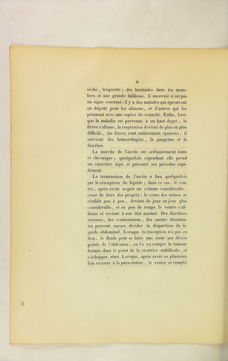 sèche , fréquente ; des lassitudes dans les mem- bres et une grande faiblesse. L’anorexie n’est pas un signe constant; il y a des malades qui éprouvent un dégoût pour les alimens , et d’autres qui les prennent avec une espèce de voracité. Enfin, lors- que la maladie est parvenue à un haut degré , la fièvre s’allume, la respiration devient de plus en plus difficile , les forces sont entièrement épuisées ; il survient des hémorrhagies , la gangrène et la diarrhée. La marche de l’ascite est ordinairement lente et chronique ; quelquefois cependant elle prend un caractère aigu et parcourt ses périodes rapi- dement. • La terminaison de l’ascite a lieu quelquefois par la résorption du liquide ; dans ce cas, le ven- tre , après avoir acquis un volume considérable , cesse de faire des progrès ; le cours des urines se rétablit peu à peu , devient de jour en jour plus considérable , et en peu de temps le ventre s’af- faisse et revient à son état normal. Des diarrhées séreuses, des vomissemens , des sueurs abondan- tes peuvent encore décider la disparition du li- quide abdominal. Lorsque la résorption n’a pas eu lieu , le fluide peut se faire une issue par divers points de l’abdomen ; on l’a vu rompre la tumeur formée dans le point de la cicatrice ombilicale, et s’échapper ainsi. Lorsque, après avoir eu plusieurs fois recours à la paracentèse , le ventre se remplit