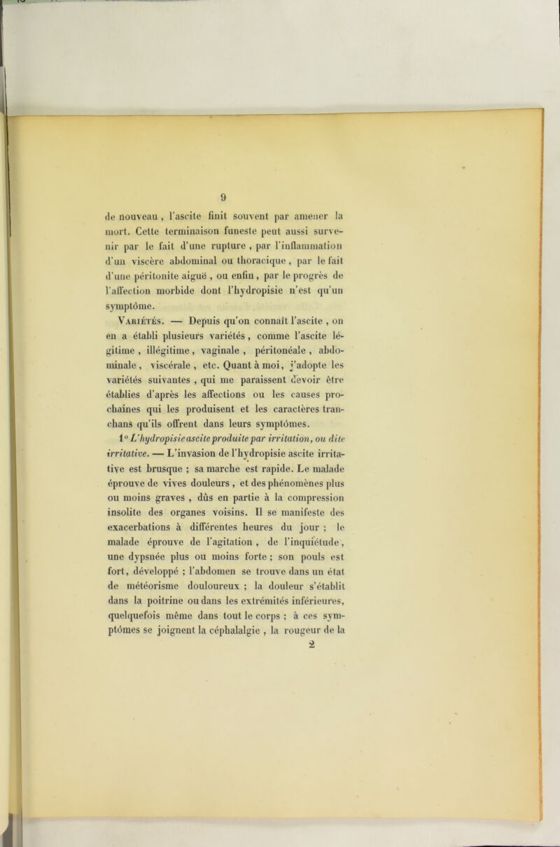 de nouveau , l’ascite finit souvent par amener la mort. Cette terminaison funeste peut aussi surve- nir par le fait d’une rupture , par l’inflammation d’un viscère abdominal ou thoracique , par le fait d’une péritonite aiguë , ou enfin , par le progrès de l’affection morbide dont l’hydropisie n’est qu’un symptôme. Variétés. — Depuis qu’on connaît l’ascite , on en a établi plusieurs variétés , comme l’ascite lé- gitime , illégitime , vaginale , péritonéale , abdo- minale , viscérale, etc. Quant à moi, j’adopte les variétés suivantes , qui me paraissent devoir être établies d’après les affections ou les causes pro- chaines qui les produisent et les caractères tran- chans qu’ils offrent dans leurs symptômes. 10 L’hydropisie ascite produite par irritation, ou dite irritative. — L’invasion de l’hydropisie ascite irrita- tive est brusque ; sa marche est rapide. Le malade éprouve de vives douleurs , et des phénomènes plus ou moins graves , dûs en partie à la compression insolite des organes voisins. Il se manifeste des exacerbations à différentes heures du jour ; le malade éprouve de l’agitation , de l’inquiétude, une dvpsnée plus ou moins forte ; son pouls est fort, développé ; l’abdomen se trouve dans un état de météorisme douloureux ; la douleur s’établit dans la poitrine ou dans les extrémités inférieures, quelquefois même dans tout le corps ; à ces sym- ptômes se joignent la céphalalgie , la rougeur de la 2