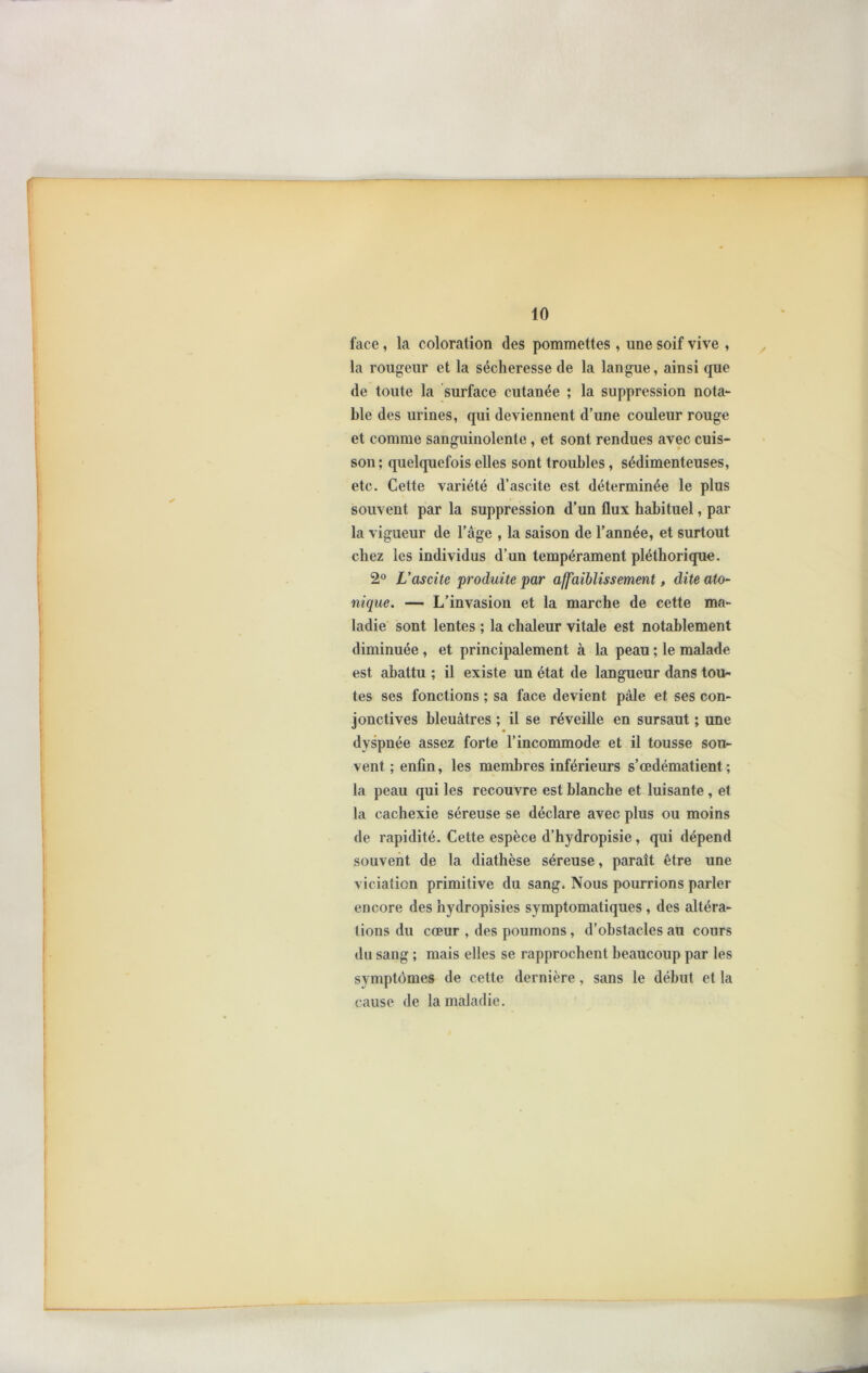 face , la coloration (les pommettes , une soif vive , la rougeur et la sécheresse de la langue, ainsi que de toute la surface cutanée ; la suppression nota- ble des urines, qui deviennent d’une couleur rouge et comme sanguinolente , et sont rendues avec cuis- son; quelquefois elles sont troubles, sédimenteuses, etc. Cette variété d’ascite est déterminée le plus souvent par la suppression d’un flux habituel, par la vigueur de l’âge , la saison de l’année, et surtout chez les individus d’un tempérament pléthorique. 2° L'ascite produite par affaiblissement, dite ato- nique. — L’invasion et la marche de cette ma- ladie sont lentes ; la chaleur vitale est notablement diminuée , et principalement à la peau ; le malade est abattu ; il existe un état de langueur dans tou- tes ses fonctions ; sa face devient pâle et ses con- jonctives bleuâtres ; il se réveille en sursaut ; une dyspnée assez forte l’incommode et il tousse sou- vent ; enfin, les membres inférieurs s’œdématient ; la peau qui les recouvre est blanche et luisante , et la cachexie séreuse se déclare avec plus ou moins de rapidité. Cette espèce d’hydropisie, qui dépend souvent de la diathèse séreuse, paraît être une viciation primitive du sang. Nous pourrions parler encore des hydropisies symptomatiques , des altéra- tions du cœur , des poumons, d’obstacles au cours du sang ; mais elles se rapprochent beaucoup par les symptômes de cette dernière, sans le début et la cause de la maladie.