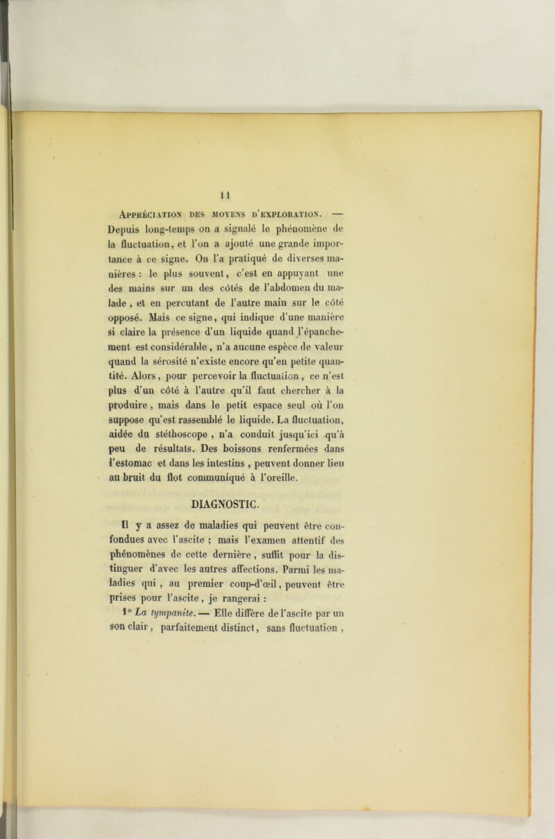 Appréciation des moyens d’exploration. — Depuis long-temps on a signalé le phénomène de la fluctuation, et l’on a ajouté une grande impor- tance à ce signe. On l’a pratiqué de diverses ma- nières : le plus souvent, c’est en appuyant une des mains sur un des côtés de l’abdomen du ma- lade , et en percutant de l’autre main sur le côté opposé. Mais ce signe, qui indique d’une manière si claire la présence d’un liquide quand l’épanche- ment est considérable, n’a aucune espèce de valeur quand la sérosité n’existe encore qu’en petite quan- tité. Alors , pour percevoir la fluctuation , ce n’est plus d’un côté à l’autre qu’il faut chercher à la produire , mais dans le petit espace seul où l’on suppose qu’est rassemblé le liquide. La fluctuation, aidée du stéthoscope , n’a conduit jusqu’ici qu’à peu de résultats. Des boissons renfermées dans l’estomac et dans les intestins , peuvent donner lieu au bruit du flot communiqué à l’oreille. DIAGNOSTIC. Il y a assez de maladies qui peuvent être con- fondues avec l’ascite ; mais l’examen attentif des phénomènes de cette dernière , suffit pour la dis- tinguer d’avec les autres affections. Parmi les ma- ladies qui , au premier coup-d’œil, peuvent être prises pour l’ascite, je rangerai : 1° La tympanite.— Elle diffère de l’ascite par un son clair, parfaitement distinct, sans fluctuation ,