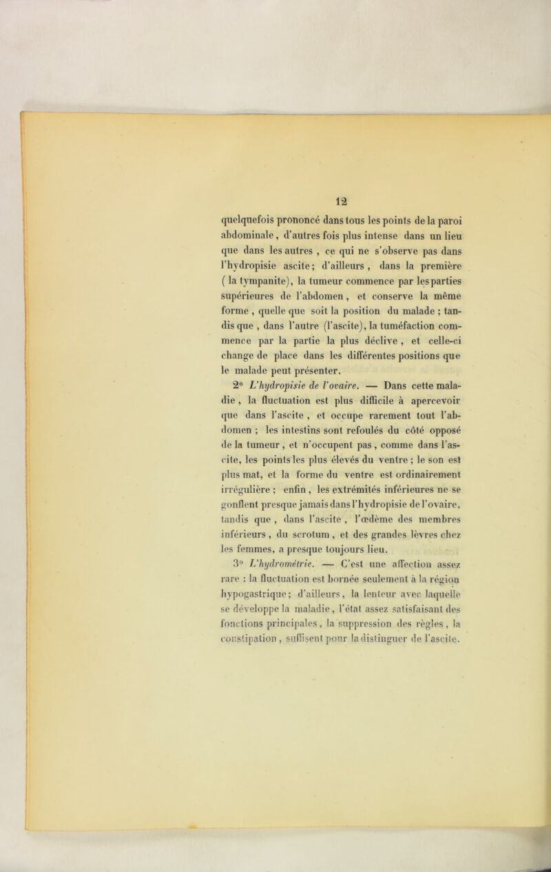 quelquefois prononcé dans tous les points de la paroi abdominale, d’autres fois plus intense dans un lieu que dans les autres , ce qui ne s’observe pas dans l’hydropisie ascite ; d’ailleurs , dans la première ( la tympanite), la tumeur commence par les parties supérieures de l’abdomen, et conserve la même forme , quelle que soit la position du malade ; tan- dis que , dans l’autre (l’ascite), la tuméfaction com- mence par la partie la plus déclive , et celle-ci change de place dans les différentes positions que le malade peut présenter. 2° Uhydropisie de Vovaire. — Dans cette mala- die , la fluctuation est plus difficile à apercevoir que dans l’ascite , et occupe rarement tout l’ab- domen ; les intestins sont refoulés du côté opposé de la tumeur , et n’occupent pas , comme dans l’as- cite, les points les plus élevés du ventre ; le son est plus mat, et la forme du ventre est ordinairement irrégulière ; enfin , les extrémités inférieures ne se gonflent presque jamais dans l’hydropisie de l’ovaire, tandis que , dans l’ascite , l’œdème des membres inférieurs , du scrotum , et des grandes lèvres chez les femmes, a presque toujours lieu. 3° L’hydrométrie. — C’est une affection assez rare : la fluctuation est bornée seulement à la région hypogastrique ; d’ailleurs, la lenteur avec laquelle se développe la maladie , l’état assez satisfaisant des fonctions principales, la suppression des règles, la constipation , suffisent pour la distinguer de l’ascite.