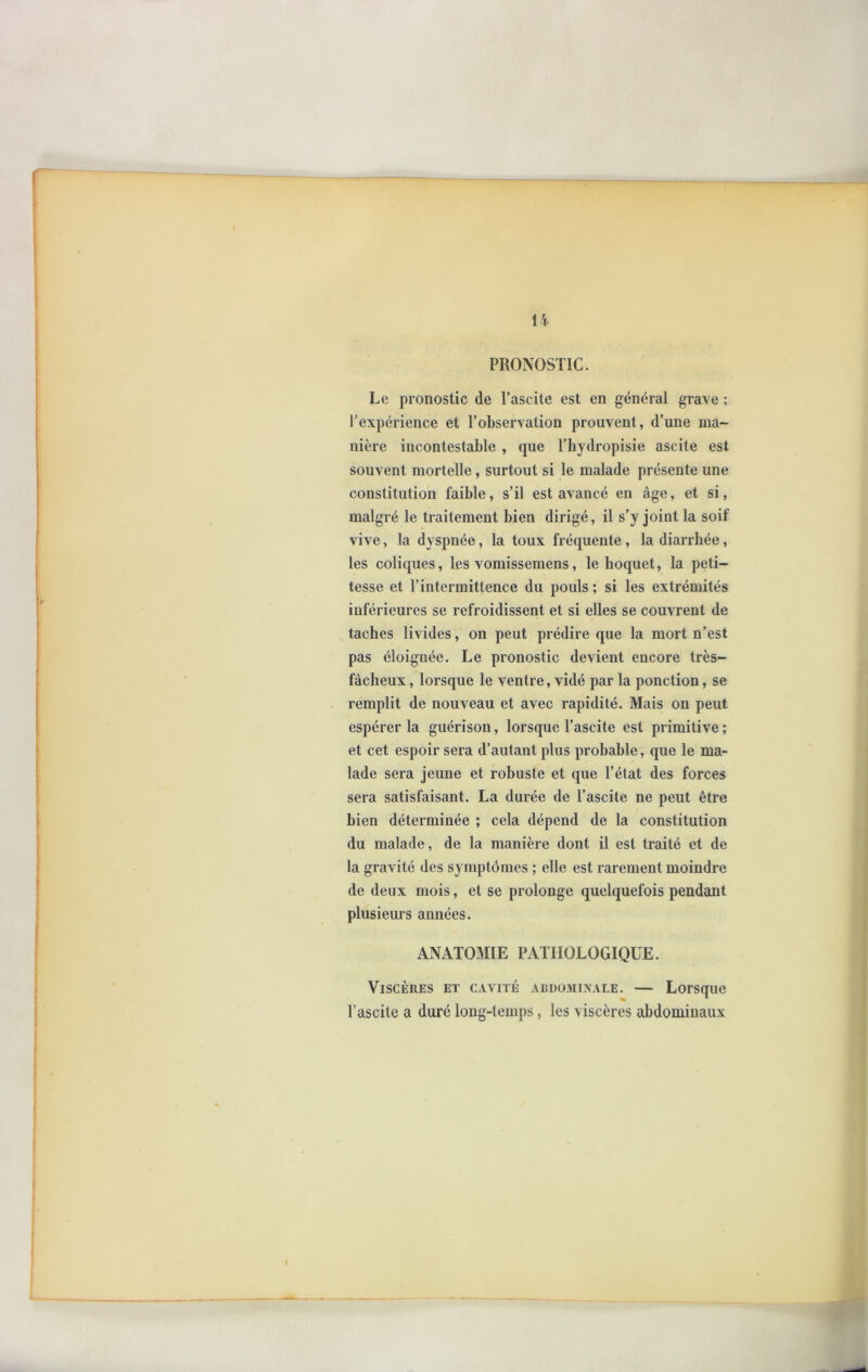 PRONOSTIC. Le pronostic de l’ascite est en général grave ; l’expérience et l’observation prouvent, d’une ma- nière incontestable , que l’hydropisie ascite est souvent mortelle, surtout si le malade présente une constitution faible, s’il est avancé en âge, et si, malgré le traitement bien dirigé, il s’y joint la soif vive, la dyspnée, la toux fréquente, la diarrhée, les coliques, les vomissemens, le hoquet, la peti- tesse et l’intermittence du pouls ; si les extrémités inférieures se refroidissent et si elles se couvrent de taches livides, on peut prédire que la mort n’est pas éloignée. Le pronostic devient encore très- fâcheux , lorsque le ventre, vidé par la ponction, se remplit de nouveau et avec rapidité. Mais on peut espérer la guérison, lorsque l’ascite est primitive ; et cet espoir sera d’autant plus probable, que le ma- lade sera jeune et robuste et que l’état des forces sera satisfaisant. La durée de l’ascite ne peut être bien déterminée ; cela dépend de la constitution du malade, de la manière dont il est traité et de la gravité des symptômes ; elle est rarement moindre de deux mois, et se prolonge quelquefois pendant plusieurs années. ANATOMIE PATHOLOGIQUE. Viscères et cavité abdominale. — Lorsque l’ascite a duré long-temps, les viscères abdominaux