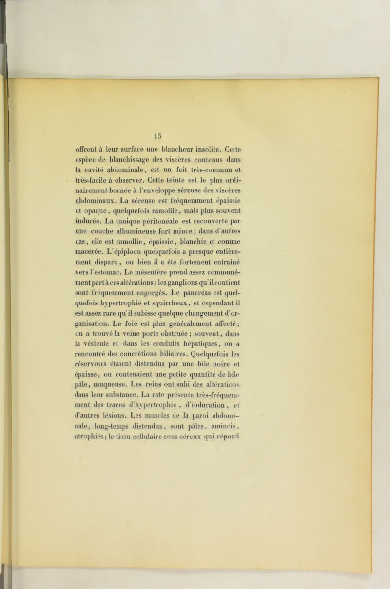 offrent à leur surface une blancheur insolite. Cette espèce de blanchissage des viscères contenus dans la cavité abdominale, est un fait très-commun et très-facile à observer. Cette teinte est le plus ordi- nairement bornée à l’enveloppe séreuse des viscères abdominaux. La séreuse est fréquemment épaissie et opaque, quelquefois ramollie, mais plus souvent indurée. La tunique péritonéale est recouverte par une couche albumineuse fort mince ; dans d’autres cas, elle est ramollie, épaissie, blanchie et comme macérée. L’épiploon quelquefois a presque entière- ment disparu, ou bien il a été fortement entraîné vers l’estomac. Le mésentère prend assez communé- ment part à ces altérations ; les ganglions qu’il contient sont fréquemment engorgés. Le pancréas est quel- quefois hypertrophié et squirrheux, et cependant il est assez rare qu’il subisse quelque changement d’or- ganisation. Le foie est plus généralement affecté; on a trouvé la veine porte obstruée ; souvent, dans la vésicule et dans les conduits hépatiques, on a rencontré des concrétions biliaires. Quelquefois les réservoirs étaient distendus par une bile noire et épaisse, ou contenaient une petite quantité de bile pâle, muqueuse. Les reins ont subi des altérations dans leur substance. La rate présente très-fréquem- ment des traces d’hypertrophie , d’induration , et d’autres lésions. Les muscles de la paroi abdomi- nale, long-temps distendus, sont pâles, amincis, atrophiés; le tissu cellulaire sous-séreux qui répond