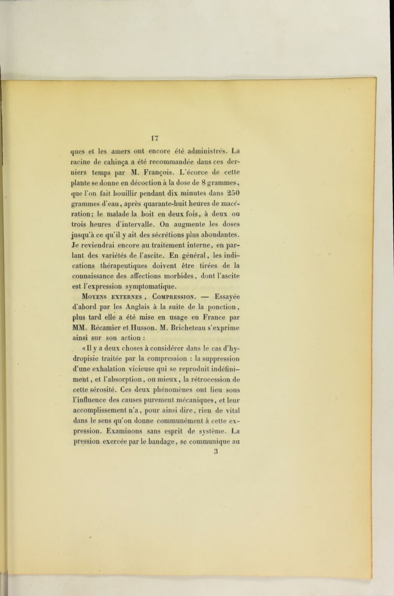 ques et les amers ont encore été administrés. La racine de caliinça a été recommandée dans ces der- niers temps par M. François. L’écorce de cette plante se donne en décoction à la dose de 8 grammes, que l’on fait bouillir pendant dix minutes dans 250 grammes d’eau, après quarante-huit heures de macé- ration; le malade la boit en deux fois, à deux ou trois heures d’intervalle. On augmente les doses jusqu’à ce qu’il y ait des sécrétions plus abondantes. Je reviendrai encore au traitement interne, en par- lant des variétés de l’ascite. En général, les indi- cations thérapeutiques doivent être tirées de la connaissance des affections morbides, dont l’ascite est l’expression symptomatique. Moyens externes , Compression. — Essayée d’abord par les Anglais à la suite de la ponction, plus tard elle a été mise en usage en France par MM. Récamier et Husson. M. Bricheteau s’exprime ainsi sur son action : «Il y a deux choses à considérer dans le cas d’hy- dropisie traitée par la compression : la suppression d’une exhalation vicieuse qui se reproduit indéfini- ment , et l’absorption, ou mieux, la rétrocession de cette sérosité. Ces deux phénomènes ont lieu sous l’influence des causes purement mécaniques, et leur accomplissement n’a, pour ainsi dire, rien de vital dans le sens qu’on donne communément à cette ex- pression. Examinons sans esprit de système. La pression exercée par le bandage, se communique au 3