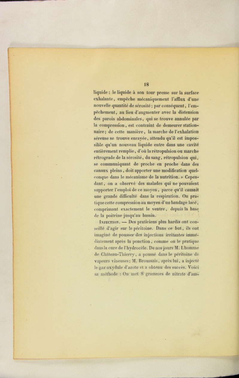 liquide ; le liquide à son tour presse sur la surface exhalante, empêche mécaniquement l’afïlux d’une nouvelle quantité de sérosité ; par conséquent, l’em- pêchement , au lieu d’augmenter avec la distension des parois abdominales, qui se trouve annulée par la compression, est contraint de demeurer station- naire ; de cette manière , la marche de l’exhalation séreuse se trouve enrayée, attendu qu’il est impos- sible qu’un nouveau liquide entre dans une cavité entièrement remplie, d’où la rétropulsion ou marche rétrograde de la sérosité, du sang, rétropulsion qui, se communiquant de proche en proche dans des canaux pleins, doit apporter une modification quel- conque dans le mécanisme de la nutrition. » Cepen- dant , on a observé des malades qui ne pouvaient supporter l’emploi de ce moyen, parce qu’il causait une grande difficulté dans la respiration. On pra- tique cette compression au moyen d’un bandage lacé, comprimant exactement le ventre , depuis la base de la poitrine jusqu’au bassin. Injection. — Des praticiens plus hardis ont con- seillé d’agir sur le péritoine. Dans ce but, ils ont imaginé de pousser des injections irritantes immé- diatement après la ponction, comme on le pratique dans la cure de l’hydrocèle. De nos jours M. Lhomme de Château-Thierry, a poussé dans le péritoine de vapeurs vineuses; M. Broussais, après lui, a injecté le gaz oxydule d’azote et a obtenu des succès. Voici sa méthode : On met 8 grammes de nitrate d’am-