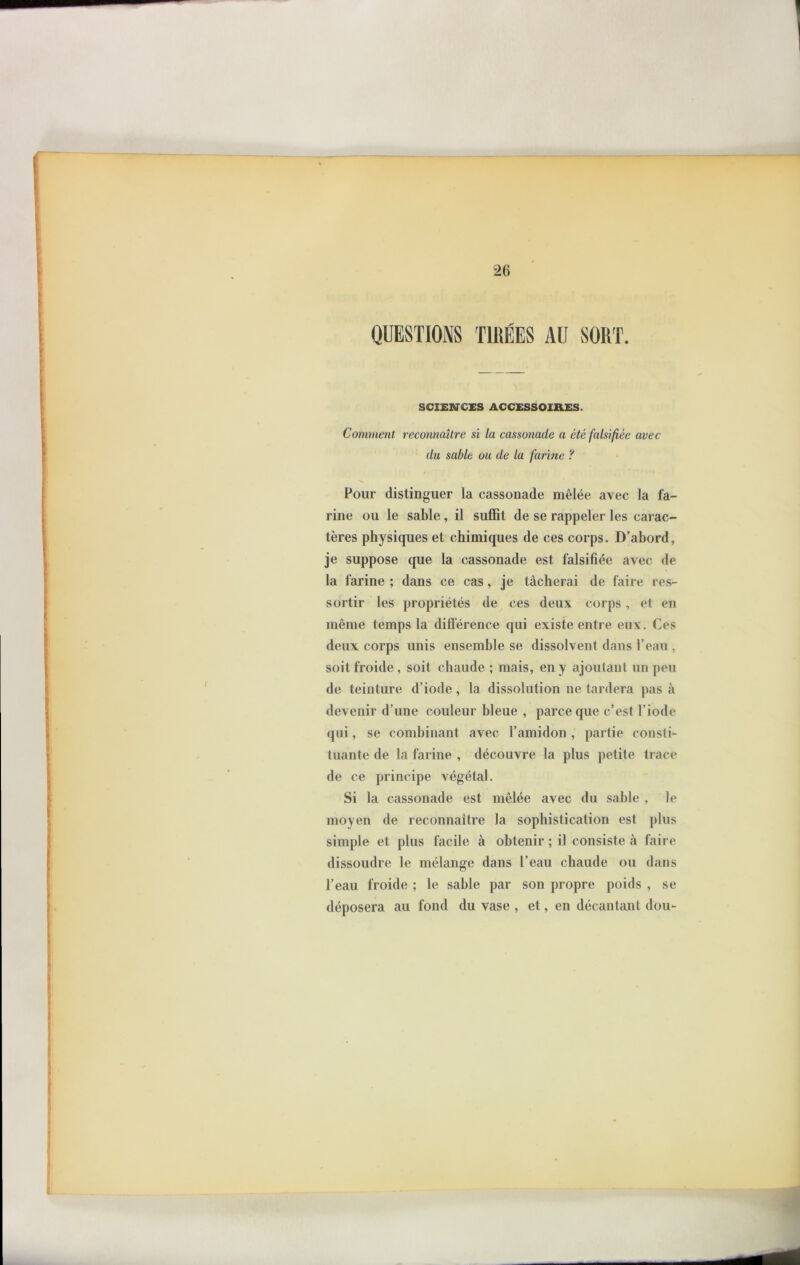 QUESTIONS TIRÉES AU SORT. SCIENCES ACCESSOIRES. Comment reconnaître si la cassonade a été falsifiée avec du sable ou de la farine ? Pour distinguer la cassonade mêlée avec la fa- rine ou le sable, il suffit de se rappeler les carac- tères physiques et chimiques de ces corps. D’abord, je suppose que la cassonade est falsifiée avec de la farine ; dans ce cas, je tâcherai de faire res- sortir les propriétés de ces deux corps, et en même temps la différence qui existe entre eux. Ces deux corps unis ensemble se dissolvent dans l’eau , soit froide , soit chaude ; mais, en y ajoutant un peu de teinture d’iode , la dissolution ne tardera pas à devenir d’une couleur bleue , parce que c’est l’iode qui, se combinant avec l’amidon, partie consti- tuante de la farine , découvre la plus petite trace de ce principe végétal. Si la cassonade est mêlée avec du sable , le moyen de reconnaître la sophistication est plus simple et plus facile à obtenir ; il consiste à faire dissoudre le mélange dans l’eau chaude ou dans l’eau froide ; le sable par son propre poids , se déposera au fond du vase , et, en décantant dou-