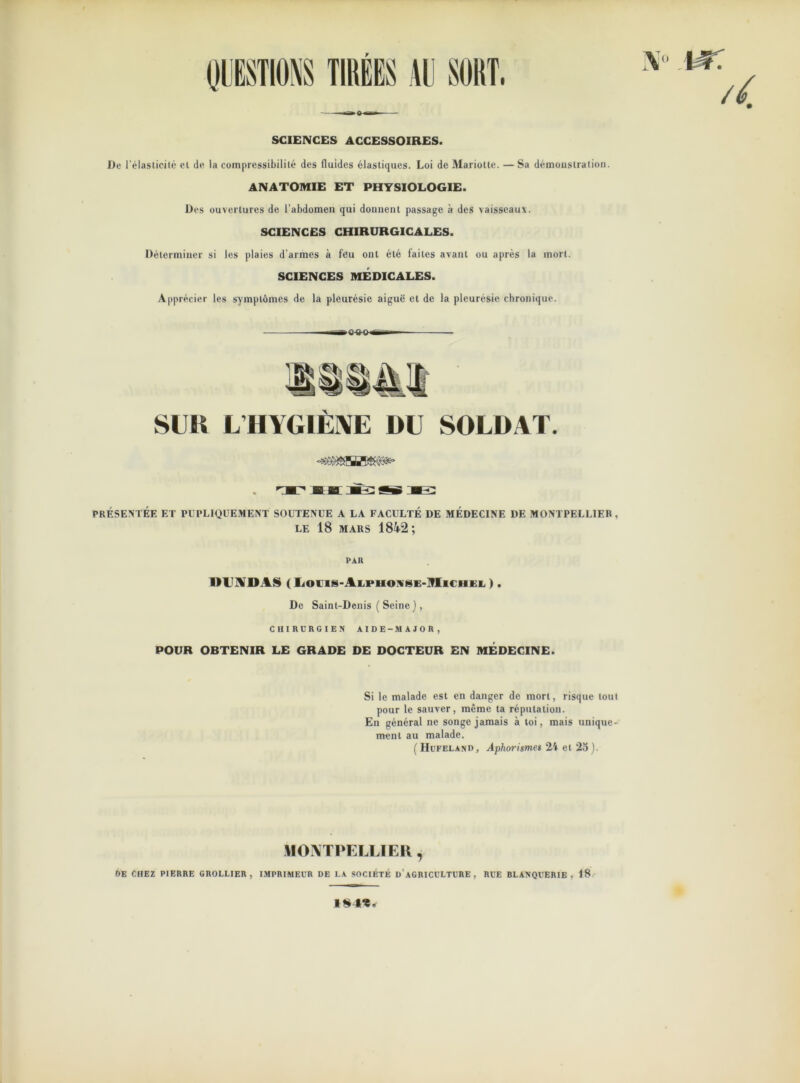 QUESTIONS TIRÉES Al] SORT. \ IT. SCIENCES ACCESSOIRES. De l’élasticité et de la compressibilité des fluides élastiques. Loi de Mariotte. — Sa démonstration. ANATOMIE ET PHYSIOLOGIE. Des ouvertures de l’abdomen qui donnent passage à des vaisseaux. SCIENCES CHIRURGICALES. Déterminer si les plaies d’armes à feu ont été faites avant ou après la mort. SCIENCES MÉDICALES. Apprécier les symptômes de la pleurésie aiguë et de la pleurésie chronique. SUR L’HYGIENE DU SOLDAT. PRÉSENTÉE ET PUPLIQUEMENT SOUTENUE A LA FACULTÉ DE MEDECINE DE MONTPELLIER, le 18 mars 184-2; PAR 11UADAS ( Ijocis-Alphonse-Michel ). De Saint-Denis ( Seine) , CHIRURGIEN AIDE-MAJOR, POUR OBTENIR LE GRADE DE DOCTEUR EN MEDECINE. Si le malade est en danger de mort, risque tout pour le sauver, même ta réputation. En général ne songe jamais à toi, mais unique- ment au malade. (Hufeland, Aphorismes 24 et 25). MONTPELLIER, OE CHEZ PIERRE GROLLIER , IMPRIMEUR DE LA SOCIÉTÉ D* AGRICULTURE , RUE BLANQUERIE . 18 184*,