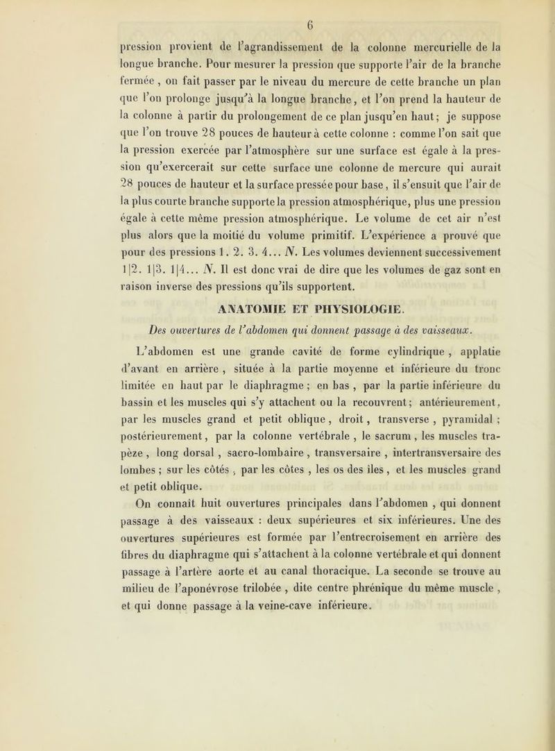 pression provient de l’agrandissement de la colonne mercurielle de la longue branche. Pour mesurer la pression que supporte l’air de la branche fermée , on fait passer par le niveau du mercure de cette branche un plan que l’on prolonge jusqu'à la longue branche, et l’on prend la hauteur de la colonne à partir du prolongement de ce plan jusqu’en haut; je suppose que l’on trouve 28 pouces de hauteur à cette colonne : comme l’on sait que la pression exercée par l’atmosphère sur une surface est égale à la pres- sion qu’exercerait sur cette surface une colonne de mercure qui aurait 28 pouces de hauteur et la surface pressée pour hase, il s’ensuit que l’air de la plus courte branche supporte la pression atmosphérique, plus une pression égale à cette même pression atmosphérique. Le volume de cet air n’est plus alors que la moitié du volume primitif. L’expérience a prouvé que pour des pressions 1.2. 3. 4... N. Les volumes deviennent successivement 112. 113. 1|4... IV. Il est donc vrai de dire que les volumes de gaz sont en raison inverse des pressions qu’ils supportent. ANATOMIE ET PHYSIOLOGIE Des ouvertures de ïabdomen qui donnent passage à des vaisseaux. L’abdomen est une grande cavité de forme cylindrique , applatie d’avant en arrière , située à la partie moyenne et inférieure du tronc limitée en haut par le diaphragme ; en bas , par la partie inférieure du bassin et les muscles qui s’y attachent ou la recouvrent; antérieurement, par les muscles grand et petit oblique , droit, transverse , pyramidal ; postérieurement, par la colonne vertébrale , le sacrum , les muscles tra- pèze , long dorsal , sacro-lombaire , transversaire , intertransversaire des lombes ; sur les côtés , par les côtes , les os des îles , et les muscles grand et petit oblique. On connaît huit ouvertures principales dans Labdomen , qui donnent passage à des vaisseaux : deux supérieures et six inférieures. Une des ouvertures supérieures est formée par l’entrecroisement en arrière des libres du diaphragme qui s’attachent à la colonne vertébrale et qui donnent passage à l’artère aorte et au canal thoracique. La seconde se trouve au milieu de l’aponévrose trilobée , dite centre phrénique du même muscle , et qui donne passage à la veine-cave inférieure.