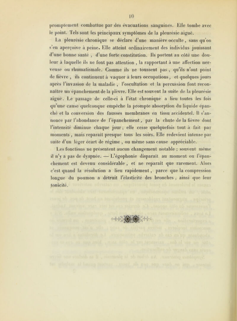 promptement combattue par des évacuations sanguines. Elle tombe avec le point. Tels sont les principaux symptômes de la pleurésie aiguë. La pleurésie chronique se déclare d’une manière occulte, sans qu on s’en aperçoive à peine. Elle atteint ordinairement des individus jouissant d’une bonne santé , d’une forte constitution. Ils portent au côté une dou- leur à laquelle ils ne font pas attention , la rapportant à une affection ner- veuse ou rhumatismale. Comme ils ne toussent pas , qu’ils n’ont point de fièvre , ils continuent à vaquer à leurs occupations, et quelques jours après l’invasion de la maladie , l’oscultation et la percussion font recon- naître un épanchement de la plèvre. Elle est souvent la suite de la pleurésie aiguë. Le passage de celle-ci à l’état chronique a lieu toutes les fois qu’une cause quelconque empêche la prompte absorption du liquide épan- ché et la conversion des fausses membranes en tissu accidentel. 11 s’an- nonce par l’abondance de l’épanchement par la chute de la fièvre dont l’intensité diminue chaque jour; elle cesse quelquefois tout à fait par moments , mais reparaît presque tous les soirs. Elle redevient intense par suite d’un léger écart de régime , ou même sans cause appréciable. Les fonctions ne présentent aucun changement notable ; souvent même il n’y a pas de dyspnée. — L’égophonie disparait au moment ou l’épan- chement est devenu considérable , et ne reparaît que rarement. Alors c’est quand la résolution a lieu rapidement, parce que la compression longue du poumon a détruit l’élasticité des bronches , ainsi que leur tonicité.