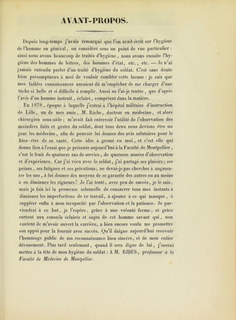 AVANT- PROPOS. Depuis long-temps j’avais remarqué que l’on avait écrit sur l’hygiène de l’homme en général, ou considéré sous un point de vue particulier : ainsi nous avons beaucoup de traités d’hygiène., nous avons ensuite l’hy- giène des hommes de lettres, des hommes d’état, etc., etc.—Je n’ai jamais entendu parler d’un traité d’hygiène du soldat. C’est sans doute bien présomptueux à moi de vouloir combler cette lacune : je sais que mes faibles connaissances auraient dù m’empècher de me charger d’une tâche si belle et si difficile à remplir. Aussi ne l’ai-je tentée , que d’après l’avis d’un homme instruit , éclairé, compétent dans la matière. En 1828 j époque à laquelle j’entrai à l’hôpital militaire d’instruction de Lille, un de mes amis , M. Riche, docteur en médecine, et alors chirurgien sous-aide ; m’avait fait entrevoir l’utilité de l’observation des moindres faits et gestes du soldat, dont tous deux nous devions être un jour les médecins , afin de pouvoir lui donner des avis salutaires pour le bien-être de sa santé. Cette idée à germé en moi, et c’est elle qui donne lieu à l’essai que je présente aujourd’hui à la Faculté de Montpellier , c’est le fruit de quatorze ans de service , de quatorze années d’observation et d’expérience. Car j’ai vécu avec le soldat, j’ai partagé ses plaisirs; ses peines , ses fatigues et ses privations; ne devai-jepas cherchera augmen- ter les uns, à lui donner des moyens de se garantir des autres ou au moins à en diminuer les rigueurs? Je l’ai tenté, avec peu de succès, je le sais, mais je fais ici la promesse solennelle de consacrer tous mes instants à diminuer les imperfections de ce travail, à ajouter à ce qui manque , à suppléer enfin à mon incapacité par l’observation et la patience. Je par- viendrai à ce but, je l’espère, grâce à une volonté ferme , et grâce surtout aux conseils éclairés et sages de cet homme savant qui , non content de m’avoir ouvert la carrière, a bien encore voulu me promettre son appui pour la fournir avec succès. Qu’il daigne aujourd’hui recevoir l’hommage public de ma reconnaissance bien sincère, et de mon entier dévouement. Plus tard seulement, quand il sera digne de lui, j’oserai mettre à la tète de mon hygiène du soldat : A M. RIBES, professeur à la Faculté de Médecine de Montpellier.