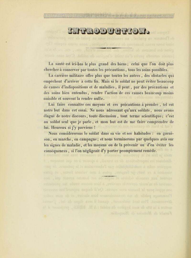 La santé est ici-bas le plus grand des biens ; celui que Ton doit plus chercher à conserver par toutes les précautions , tous les soins possibles. La carrière militaire offre plus que toutes les autres , des obstacles qui empêchent d’arriver à cette fin. Mais si le soldat ne peut éviter beaucoup de causes d’indispositions et de maladies, il peut, par des précautions et des soins bien entendus, rendre l’action de ces causes beaucoup moins nuisible et souvent la rendre nulle. Lui faire connaître ces moyens et ces précautions à prendre , tel est notre but dans cet essai. Ne nous adressant qu’aux soldats, nous avons élagué de notre discours, toute discussion , tout terme scientifique-; c’est au soldat seul que je parle , et mon but est de me faire comprendre de lui. Heureux si j’y parviens ! Nous considérerons le soldat dans sa vie et ses habitudes : eu garni- son, en marche, en campagne; et nous terminerons par quelques avis sur les signes de maladie, et les moyens ou de la prévenir ou d’en éviter les conséquences , si l’on négligeait d’y porter promptement remède.