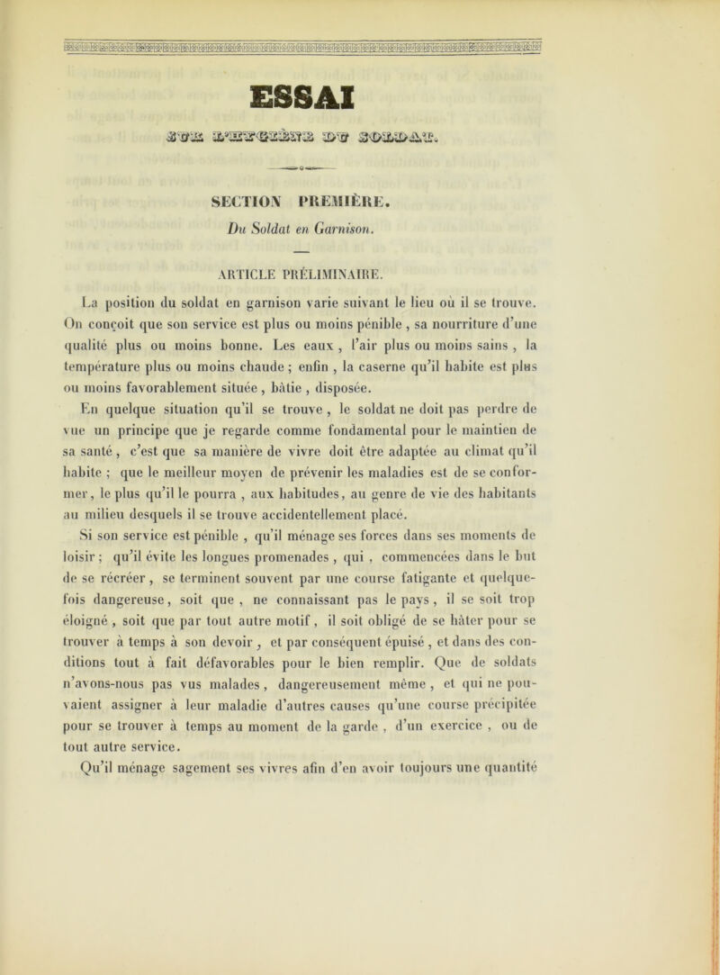 ESSAI SECTION PREMIÈRE. Du Soldat en Garnison. ARTICLE PRÉLIMINAIRE. La position du soldat en garnison varie suivant le lieu où il se trouve. On conçoit que son service est plus ou moins pénible , sa nourriture d’une qualité plus ou moins bonne. Les eaux , l’air plus ou moins sains , la température plus ou moins chaude ; enfin , la caserne qu’il habite est plas ou moins favorablement située , bâtie , disposée. En quelque situation qu’il se trouve , le soldat ne doit pas perdre de vue un principe que je regarde comme fondamental pour le maintien de sa santé , c’est que sa manière de vivre doit être adaptée au climat qu’il habite ; que le meilleur moyen de prévenir les maladies est de se confor- mer, le plus qu’il le pourra , aux habitudes, au genre de vie des habitants au milieu desquels il se trouve accidentellement placé. Si son service est pénible , qu’il ménage ses forces dans ses moments de loisir; qu’il évite les longues promenades , qui , commencées dans le but de se récréer , se terminent souvent par une course fatigante et quelque- fois dangereuse, soit que , ne connaissant pas le pays , il se soit trop éloigné , soit que par tout autre motif, il soit obligé de se hâter pour se trouver à temps à son devoir ; et par conséquent épuisé , et dans des con- ditions tout à fait défavorables pour le bien remplir. Que de soldats n’avons-nous pas vus malades , dangereusement même , et qui ne pou- vaient assigner à leur maladie d’autres causes qu’une course précipitée pour se trouver à temps au moment de la garde , d’un exercice , ou de tout autre service. Qu’il ménage sagement ses vivres afin d’en avoir toujours une quantité