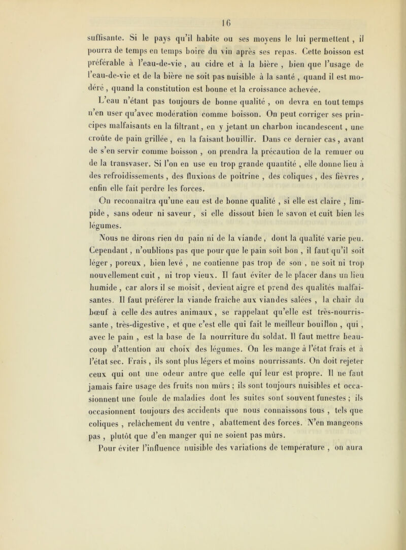 suffisante. Si le pays qu’il habite ou ses moyens le lui permettent, ii pourra de temps en temps boire du vin après ses repas. Celte boisson est préférable à l’eau-de-vie , au cidre et à la bière , bien que l’usage de 1 eau-de-vie et de la bière ne soit pas nuisible à la santé , quand il est mo- déré , quand la constitution est boune et la croissance achevée. L’eau n’étant pas toujours de bonne qualité , on devra en tout temps n’en user qu’avec modération comme boisson. On peut corriger ses prin- cipes malfaisants en la filtrant, en y jetant un charbon incandescent, une croûte de pain grillée , en la faisant bouillir. Dans ce dernier cas, avant de s’en servir comme boisson , on prendra la précaution de la remuer ou de la transvaser. Si l’on en use eu trop grande quantité , elle donne lieu à des refroidissements , des fluxions de poitrine , des coliques , des fièvres , enfin elle fait perdre les forces. Ou reconnaîtra qu’une eau est de bonne qualité , si elle est claire , lim- pide , sans odeur ni saveur, si elle dissout bien le savon et cuit bien les légumes. Nous ne dirons rien du pain ni de la viande , dont la qualité varie peu. Cependant, n’oublions pas que pour que le pain soit bon , il faut qu’il soit léger , poreux , bien levé , ne contienne pas trop de son , ne soit ni trop nouvellement cuit , ni trop vieux. Il faut éviter de le placer dans un lieu humide , car alors il se moisit, devient aigre et prend des qualités malfai- santes. Il faut préférer la viande fraîche aux viandes salées , la chair du bœuf à celle des autres animaux , se rappelant qu’elle est très-nourris- sante , très-digestive , et que c’est elle qui fait le meilleur bouillon , qui , avec le pain , est la base de la nourriture du soldat. Il faut mettre beau- coup d’attention au choix des légumes. On les mange à l’état frais et à l’état sec. Frais , ils sont plus légers et moins nourrissants. On doit rejeter ceux qui ont une odeur autre que celle qui leur est propre. Il ne faut jamais faire usage des fruits non mûrs ; ils sont toujours nuisibles et occa- sionnent une foule de maladies dont les suites sont souvent funestes ; ils occasionnent toujours des accidents que nous connaissons tous , tels que coliques , relâchement du ventre , abattement des forces. N’en mangeons pas , plutôt que d’en manger qui ne soient pas mûrs. Pour éviter l’influence nuisible des variations de température , on aura