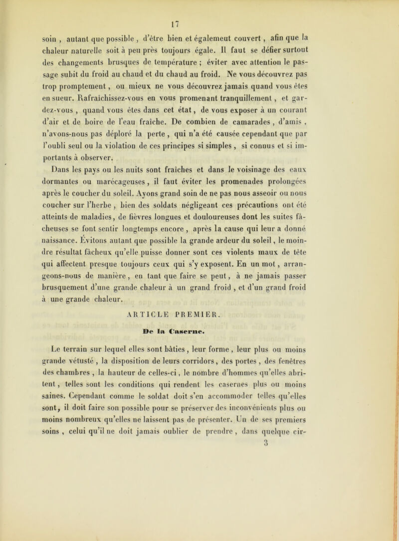 soin , autant que possible , d’être bien et également couvert , afin que la chaleur naturelle soit à peu près toujours égale. Il faut se défier surtout des changements brusques de température ; éviter avec attention le pas- sage subit du froid au chaud et du chaud au froid. Ne vous découvrez pas trop promptement, ou mieux ne vous découvrez jamais quand vous êtes en sueur. Rafraichissez-vous en vous promenant tranquillement , et gar- dez-vous , quand vous êtes dans cet état, de vous exposer à un courant d’air et de boire de l’eau fraîche. De combien de camarades , d’amis , n’avons-nous pas déploré la perte , qui n’a été causée cependant que par l’oubli seul ou la violation de ces principes si simples , si connus et si im- portants à observer. Dans les pays ou les nuits sont fraîches et dans le voisinage des eaux dormantes ou marécageuses , il faut éviter les promenades prolongées après le coucher du soleil. Ayons grand soin de ne pas nous asseoir ou nous coucher sur l’herbe , bien des soldats négligeant ces précautions ont été atteints de maladies, de fièvres longues et douloureuses dont les suites fâ- cheuses se font sentir longtemps encore , après la cause qui leur a donné t naissance. Evitons autant que possible la grande ardeur du soleil, le moin- dre résultat fâcheux qu’elle puisse donner sont ces violents maux de tète qui affectent presque toujours ceux qui s’y exposent. En un mot, arran- geons-nous de manière, en tant que faire se peut, à ne jamais passer brusquement d’une grande chaleur à un grand froid , et d’un grand froid à une grande chaleur. ARTICLE PREMIER. De la Caserne. Le terrain sur lequel elles sont bâties, leur forme , leur plus ou moins grande vétusté , la disposition de leurs corridors, des portes , des fenêtres des chambres , la hauteur de celles-ci, le nombre d’hommes qu’elles abri- tent , telles sont les conditions qui rendent les casernes plus ou moins saines. Cependant comme le soldat doit s’en accommoder telles qu’elles sont, il doit faire son possible pour se préserver des inconvénients plus ou moins nombreux qu’elles ne laissent pas de présenter. Un de ses premiers soins , celui qu’il ne doit jamais oublier de prendre , dans quelque cir- 3