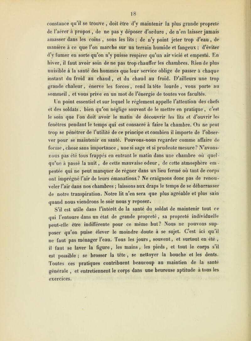 constauce qu’il se trouve , doit être d’y maintenir la plus grande propreté de l’aérer à propos, de ne pas y déposer d’ordure , de n’en laisser jamais amasser dans les coins , sous les lits ; de n’y point jeter trop d’eau , de manière à ce que l’on marche sur un terrain humide et fangeux ; d’éviter d’y fumer en sorte qu’on n’y puisse respirer qu’un air vicié et empesté. En hiver, il faut avoir soin de ne pas trop chauffer les chambres. Rien de plus nuisible à la santé des hommes que leur service oblige de passer à chaque instant du froid au chaud , et du chaud au froid. D’ailleurs une trop grande chaleur, énerve les forces , rend la tête lourde , vous porte au sommeil, et vous prive en un mot de l’énergie de toutes vos facultés. Un point essentiel et sur lequel le réglement appelle l’attention des chefs et des soldats , bien qu’on néglige souvent de le mettre en pratique , c’est le soin que I on doit avoir le matin de découvrir les lits et d’ouvrir les fenêtres pendant le temps qui est consacré à faire la chambre. On ne peut trop se pénétrer de l’utilité de ce principe et combien il importe de l’obser- ver pour se maintenir en santé. Pouvons-nous regarder comme affaire de forme, chose sans importance , une si sage et si prudente mesure? N’avons- nous pas été tous frappés en entrant le matin dans une chambre où quel- qu’un à passé la nuit, de cette mauvaise odeur, de cette atmosphère em - pestée qui ne peut manquer de régner dans un lieu fermé où tant de corps ont imprégné l’air de leurs émanations? Ne craignons donc pas de renou- veler l’air dans nos chambres ; laissons aux draps le temps de se débarrasser de notre transpiration. Notre lit n’en sera que plus agréable et plus sain quand nous viendrons le soir nous y reposer. S’il est utile dans l’intérêt de la santé du soldat de maintenir tout ce qui l’entoure dans un état de grande propreté, sa propreté individuelle peut-elle être indifférente pour ce même but? Nous ne pouvons sup- poser qu’on puise élever le moindre doute à se sujet. C’est ici qu’il ne faut pas ménager l’eau. Tous les jours, souvent, et surtout en été , il faut se laver la figure, les mains, les pieds, et tout le corps s’il est possible ; se brosser la tête , se nettoyer la bouche et les dents. Toutes ces pratiques contribuent beaucoup au maintien de la santé générale , et entretiennent le corps dans une heureuse aptitude à tous les exercices.