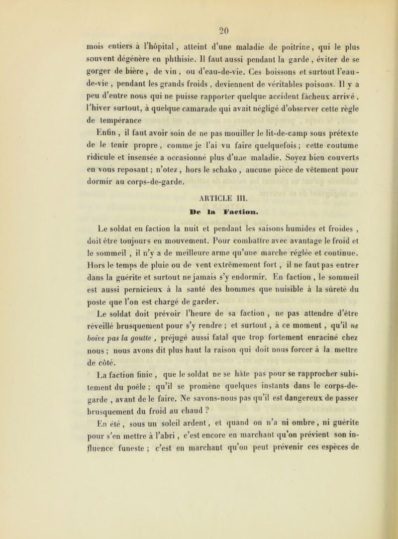 mois entiers à l’hôpital, atteint d’une maladie de poitrine, qui le plus souvent dégénère en phthisie. 11 faut aussi pendant la garde , éviter de se gorger de hière , de vin , ou d’eau-de-vie. Ces boissons et surtout l’eau- de-vie , pendant les grands froids , deviennent de véritables poisons. Il y a peu d’entre nous qui ne puisse rapporter quelque accident fâcheux arrivé , l’hiver surtout, à quelque camarade qui avait négligé d’observer cette règle de tempérance Enfin , il faut avoir soin de ne pas mouiller le lit-de-carnp sous prétexte de le tenir propre , comme je l’ai vu faire quelquefois ; cette coutume ridicule et insensée a occasionné plus d’une maladie. Soyez bien couverts en vous reposant ; n’otez , hors le schako , aucune pièce de vêtement pour dormir au corps-de-garde. ARTICLE III. Ile la Faction. Le soldat en faction la nuit et pendant les saisons humides et froides , doit être toujours en mouvement. Pour combattre avec avantage le froid et le sommeil , il n’y a de meilleure arme qu’une marche réglée et continue. Hors le temps de pluie ou de vent extrêmement fort , il ne faut pas entrer dans la guérite et surtout ne jamais s’y endormir. En faction , le sommeii est aussi pernicieux à la santé des hommes que nuisible à la sûreté du poste que l’on est chargé de garder. Le soldat doit prévoir l’heure de sa faction , ne pas attendre d’être réveillé brusquement pour s’y rendre ; et surtout, à ce moment, qu’il ne boive pas la goutte, préjugé aussi fatal que trop fortement enraciné chez nous ; nous avons dit plus haut la raison qui doit nous forcer à la mettre de côté. La faction finie , que le soldat ne se hâte pas pour se rapprocher subi- tement du poêle ; qu’il se promène quelques instants dans le corps-de- garde , avant de le faire. Ne savons-nous pas qu’il est dangereux de passer brusquement du froid au chaud ? En été , sous un soleil ardent, et quand on n’a ni ombre, ni guérite pour s’en mettre à l’abri, c’est encore en marchant qu’on prévient son in- fluence fuueste ; c’est en marchant qu’on peut prévenir ces espèces de