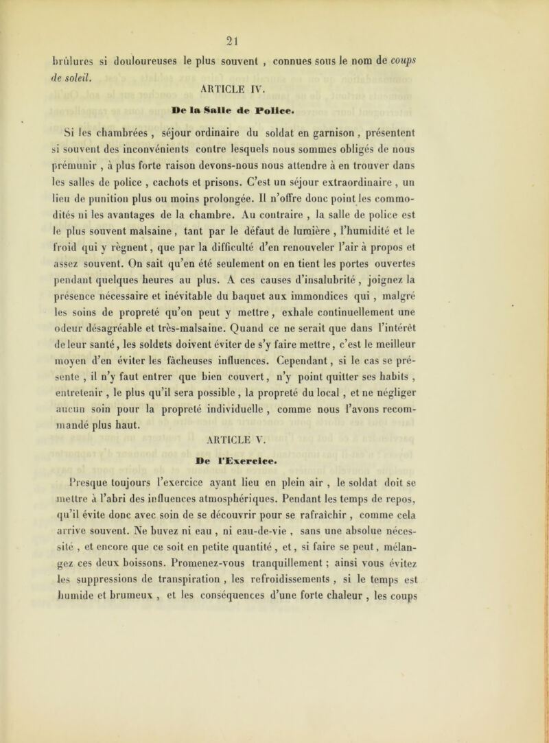 brûlures si douloureuses le plus souvent , connues sous le nom de coups de soleil. ARTICLE IV. De la Salle «le Police. Si I es chambrées , séjour ordinaire du soldat en garnison , présentent si souvent des inconvénients contre lesquels nous sommes obligés de nous prémunir , à plus forte raison devons-nous nous attendre à en trouver dans les salles de police , cachots et prisons. C’est un séjour extraordinaire , un lieu de punition plus ou moins prolongée. Il n’olfre donc point les commo- dités ni les avantages de la chambre. Au contraire , la salle de police est le plus souvent malsaine , tant par le défaut de lumière , l’humidité et le froid qui y régnent, que par la difficulté d’en renouveler l’air à propos et assez souvent. On sait qu’en été seulement on en tient les portes ouvertes pendant quelques heures au plus. A ces causes d’insalubrité , joignez la présence nécessaire et inévitable du baquet aux immondices qui , malgré les soins de propreté qu’on peut y mettre, exhale continuellement une odeur désagréable et très-malsaine. Quand ce ne serait que dans l’intérêt de leur santé, les soldets doivent éviter de s’y faire mettre, c’est le meilleur moyen d’en éviter les fâcheuses influences. Cependant, si le cas se pré- sente , il n’y faut entrer que bien couvert, n’y point quitter ses habits , entretenir , le plus qu’il sera possible , la propreté du local , et ne négliger aucun soin pour la propreté individuelle , comme nous l’avons recom- mandé plus haut. ARTICLE V. De l'Exercice. Presque toujours l’exercice ayant lieu en plein air , le soldat doit se mettre à l’abri des influences atmosphériques. Pendant les temps de repos, qu’il évite donc avec soin de se découvrir pour se rafraîchir , comme cela arrive souvent. Ne buvez ni eau , ni eau-de-vie , sans une absolue néces- sité , et encore que ce soit en petite quantité , et, si faire se peut, mélan- gez ces deux boissons. Promenez-vous tranquillement ; ainsi vous évitez les suppressions de transpiration , les refroidissements , si le temps est humide et brumeux , et les conséquences d’une forte chaleur , les coups