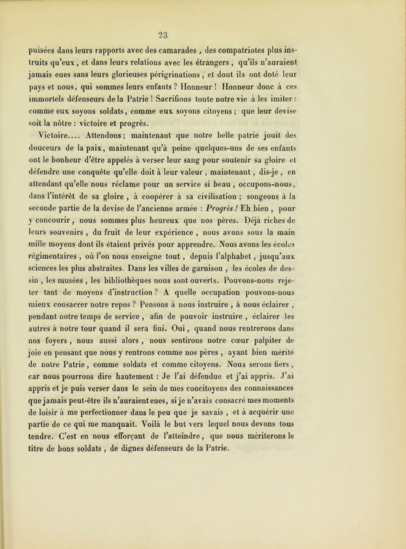 puisées daos leurs rapports avec des camarades des compatriotes plus ins- truits qu’eux, et dans leurs relations avec les étrangers , qu’ils n’auraient jamais eues sans leurs glorieuses périgrinations , et dont ils ont doté leur pays et nous, qui sommes leurs enfants ? Honneur ! Honneur donc à ces immortels défenseurs de la Patrie ! Sacrifions toute notre vie à les imiter : comme eux soyons soldats, comme eux soyons citoyens ; que leur devise soit la nôtre : victoire et progrès. Victoire Attendons ; maintenant que notre belle patrie jouit des douceurs de la paix, maintenant qu’à peine quelques-uns de ses enfants ont le bonheur d’ètre appelés à verser leur sang pour soutenir sa gloire et défendre une conquête qu’elle doit à leur valeur , maintenant, dis-je , en attendant qu’elle nous réclame pour un service si beau , occupons-nous, dans l’intérêt de sa gloire , à coopérer à sa civilisation ; songeons à la seconde partie de la devise de l’ancienne armée : Progrès ! Eh bien , pour y concourir, nous sommes plus heureux que nos pères. Déjà riches de leurs souvenirs , du fruit de leur expérience , nous avons sous la main mille moyens dont ils étaient privés pour apprendre. Nous avons les écoles régimentaires , où l’on nous enseigne tout , depuis l’alphabet, jusqu’aux sciences les plus abstraites. Dans les villes de garnison , les écoles de des- sin , les musées , les bibliothèques nous sont ouverts. Pouvons-nous reje- ter tant de moyens d’instruction ? À quelle occupation pouvons-nous mieux consacrer notre repos ? Pensons à nous instruire , à nous éclairer , pendant notre temps de service , afin de pouvoir instruire , éclairer les autres à notre tour quand il sera fini. Oui, quand nous rentrerons dans nos foyers , nous aussi alors , nous sentirons notre cœur palpiter de joie en pensant que nous y rentrons comme nos pères , ayant bien mérité de notre Patrie, comme soldats et comme citoyens. Nous serons fiers , car nous pourrons dire hautement : Je l’ai défendue et j’ai appris. J’ai appris et je puis verser dans le sein de mes concitoyens des connaissances que jamais peut-être ils n’auraient eues, si je n’avais consacré mes moments de loisir à me perfectionner dans le peu que je savais , et à acquérir une partie de ce qui me manquait. Voilà le but vers lequel nous devons tous tendre. C’est en nous efforçant de l’atteindre, que nous mériterons le titre de bons soldats , de dignes défenseurs de la Patrie.