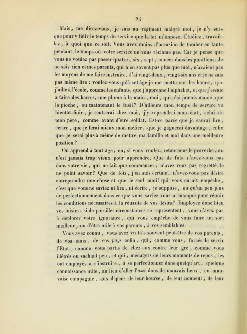 Mais^ me direz-vous, je suis au régiment malgré moi, je n’y suis que pour y finir le temps du service que la loi m’impose. Etudiez , travail- lez , à quoi que ce soit. Vous avez moins d’occasion de tomber en faute pendant le temps où votre service ne vous réclame pas. Car je pense que vous ne voulez pas passer quatre , six , sept, années dans les punitions, .le 11e sais rien et mes parents, qui n’en savent pas plus que moi, n’avaient pas les moyens de me faire instruire. J’ai vingt-deux , vingt-six ans et je ne sais pas même lire : voulez-vous qu’à cet âge je me mette sur les bancs, que j’aille à l’école, comme les enfants, que j’apprenne l’alphabet, et quej’essaie à faire des barres, une plume à la main , moi, qui n’ai jamais manié que la pioche , ou maintenant le fusil? D’ailleurs mon temps de service va bientôt finir , je rentrerai chez moi, j’y reprendrai mon état, celui de mon père , comme avant d’être soldat. Est-ce parce que je saurai lire , écrire , que je ferai mieux mou métier, que je gagnerai davantage , enfin que je serai plus à même de mettre ma famille et moi dans une meilleure position ? On apprend à tout âge , ou, si vous voulez, retournons le proverbe , on n’est jamais trop vieux pour apprendre. Que de fois n’avez-vous pas dans votre vie , qui ne fait que commencer , n’avez vous pas regretté de ne point savoir? Que de fois, j’en suis certain, n’avez-vous pas désiré entreprendre une chose et que le seul motif qui vous en ait empêché , c’est que vous ne saviez ni lire , ni écrire , je suppose , ou qu’un peu plus de perfectionnement dans ce que vous saviez vous a manqué pour réunir les conditions nécessaires à la réussite de vos désirs ? Employez donc bien vos loisirs ; si de pareilles circonstances se représentent , vous n’avez pas à déplorer votre ignorance , qui vous empêche de vous faire un sort meilleur, ou d’être utile à vos parents , à vos semblables. Vous avez connu , vous avez vu très souvent peut-être de vos parents , de vos amis , de vos pays enfin , qui, comme vous , forcés de servir l’Etat, comme vous partis de chez eux contre leur gré , comme vous illétrés ou sachant peu , et qui, ménagers de leurs moments de repos , les ont employés à s’instruire , à se perfectionner dans quelqu’art , quelque connaissance utile , au lieu d’aller l’user dans de mauvais lieux , en mau- vaise compagnie , aux dépens de leur bourse , de leur honneur , de leur