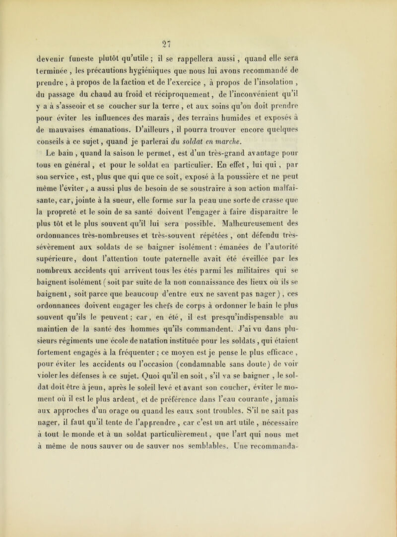 devenir funeste plutôt qu’utile ; il se rappellera aussi, quand elle sera terminée , les précautions hygiéniques que nous lui avons recommandé de prendre , à propos de la faction et de l’exercice , à propos de l’insolation , du passage du chaud au froid et réciproquement, de l’inconvénient qu’il y a à s’asseoir et se coucher sur la terre , et aux soins qu’on doit prendre pour éviter les influences des marais , des terrains humides et exposés à de mauvaises émanations. D’ailleurs , il pourra trouver encore quelques conseils à ce sujet, quand je parlerai du soldat en marche. Le bain , quand la saison le permet, est d’un très-grand avantage pour tous en général, et pour le soldat en particulier. En effet, lui qui , par sou service, est, plus que qui que ce soit, exposé à la poussière et ne peut même l’éviter, a aussi plus de besoin de se soustraire à son action malfai- sante, car, jointe à la sueur, elle forme sur la peau une sorte de crasse que la propreté et le soin de sa santé doivent l’engager à faire disparaître le plus tôt et le plus souvent qu’il lui sera possible. Malheureusement des ordonnances très-nombreuses et très-souvent répétées , ont défendu très- sévèrement aux soldats de se baigner isolément : émanées de l’autorité supérieure, dont l’attention toute paternelle avait été éveillée par les nombreux accidents qui arrivent tous les étés parmi les militaires qui se baignent isolément ( soit par suite de la non connaissance des lieux où ils se baignent, soit parce que beaucoup d’entre eux ne savent pas nager), ces ordonnances doivent engager les chefs de corps à ordonner le bain le plus souvent qu’ils le peuvent ; car, en été, il est presqu’indispensable au maintien de la santé des hommes qu’ils commandent. J’ai vu dans plu- sieurs régiments une école de natation instituée pour les soldats , qui étaient fortement engagés à la fréquenter ; ce moyen est je pense le plus efficace , pour éviter les accidents ou l’occasion (condamnable sans doute) de voir violer les défenses à ce sujet. Quoi qu’il en soit, s’il va se baigner , le sol- dat doit être à jeun, après le soleil levé et avant son coucher, éviter le mo- ment où il est le plus ardent; et de préférence dans l’eau courante, jamais aux approches d’un orage ou quand les eaux sont troubles. S’il ne sait pas nager, il faut qu’il tente de l’apprendre , car c’est un art utile , nécessaire à tout le monde et à un soldat particulièrement, que l’art qui nous met à même de nous sauver ou de sauver nos semblables. Une recommanda-