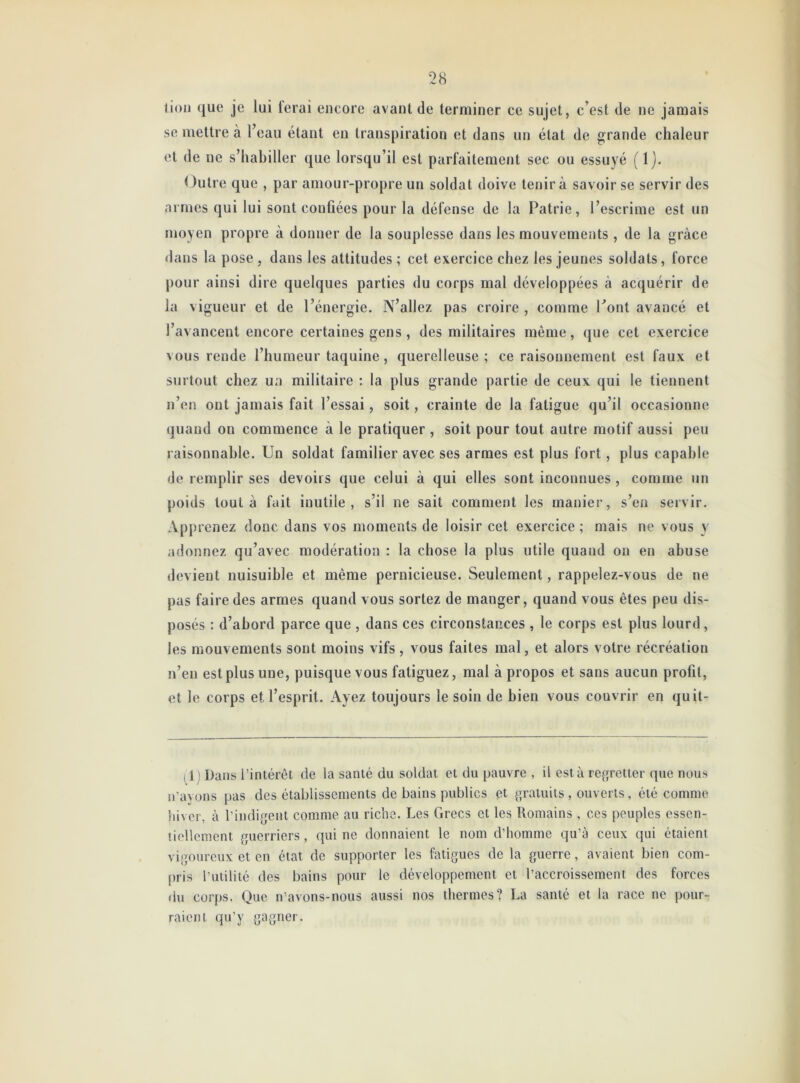 lion que je lui lerai encore avant de terminer ce sujet, c’est de ne jamais se mettre à l’eau étant en transpiration et dans un état de grande chaleur et de ne s’habiller que lorsqu’il est parfaitement sec ou essuyé (lj. Outre que , par amour-propre un soldat doive tenir à savoir se servir des armes qui lui sont coufiées pour la défense de la Patrie, l’escrime est un moyen propre à donner de la souplesse dans les mouvements , de la grâce dans la pose , dans les attitudes ; cet exercice chez les jeunes soldats , force pour ainsi dire quelques parties du corps mal développées à acquérir de la vigueur et de l’énergie. N’allez pas croire , comme l’ont avancé et l’avancent encore certaines gens, des militaires même, que cet exercice vous rende l’humeur taquine, querelleuse; ce raisonnement est faux et surtout chez ua militaire : la plus grande partie de ceux qui le tiennent n’en ont jamais fait l’essai, soit, crainte de la fatigue qu’il occasionne quand on commence à le pratiquer , soit pour tout autre motif aussi peu raisonnable. Un soldat familier avec ses armes est plus fort, plus capable de remplir ses devoirs que celui à qui elles sont inconnues , comme un poids tout à fait inutile, s’il ne sait comment les manier, s’en servir. Apprenez donc dans vos moments de loisir cet exercice ; mais ne vous y adonnez qu’avec modération : la chose la plus utile quand ou en abuse devient nuisuible et même pernicieuse. Seulement, rappelez-vous de ne pas faire des armes quand vous sortez de manger, quand vous êtes peu dis- posés : d’abord parce que , dans ces circonstances , le corps est plus lourd, les mouvements sont moins vifs, vous faites mal, et alors votre récréation n’en est plus une, puisque vous fatiguez, mal à propos et sans aucun profil, et le corps et l’esprit. Ayez toujours le soin de bien vous couvrir en quit- 11) Dans l’intérêt de la santé du soldat et du pauvre , il est à regretter que nous n’avons pas des établissements de bains publics et gratuits , ouverts, été comme hiver, à l'indigent comme au riche. Les Grecs et les Romains , ces peuples essen- tiellement guerriers, qui ne donnaient le nom d'homme qu’à ceux qui étaient vigoureux et en état de supporter les fatigues de la guerre, avaient bien com- pris l’utilité des bains pour le développement et l’accroissement des forces du corps. Que n’avons-nous aussi nos thermes? La santé et la race ne pour- raient qu’y gagner.