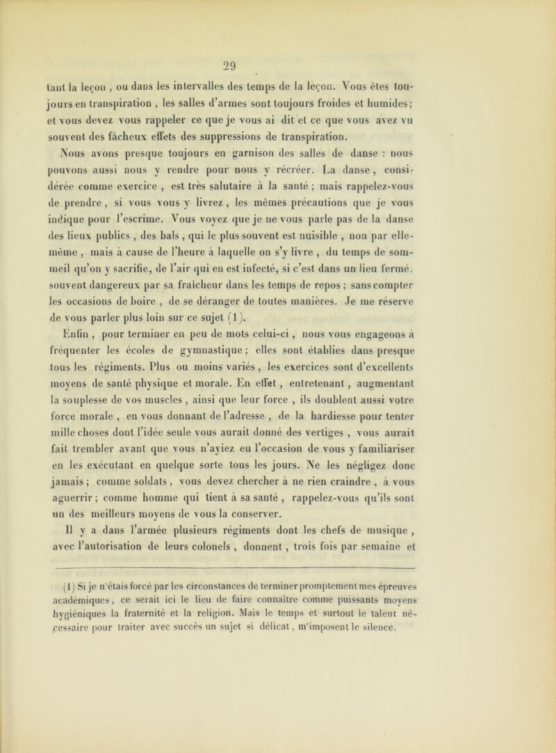 tant la leçon , ou daus les intervalles des temps de la leçon. Vous êtes tou- jours en transpiration , les salles d’armes sont toujours froides et humides; et vous devez vous rappeler ce que je vous ai dit et ce que vous avez vu souvent des fâcheux effets des suppressions de transpiration. Nous avons presque toujours en garnison des salles de danse : nous pouvons aussi nous y rendre pour nous y récréer. La danse , consi- dérée comme exercice , est très salutaire à la santé ; mais rappelez-vous de prendre , si vous vous y livrez , les mêmes précautions que je vous indique pour l’escrime. Vous voyez que je ne vous parle pas de la danse des lieux publics , des bals , qui le plus souvent est nuisible , non par elle- même , mais à cause de l’heure à laquelle on s’y livre , du temps de som- meil qu’on y sacrifie, de l’air qui en est infecté, si c’est dans un lieu fermé, souvent dangereux par sa fraîcheur dans les temps de repos ; sans compter les occasions de boire , de se déranger de toutes manières. Je me réserve de vous parler plus loin sur ce sujet (1). Enfin , pour terminer en peu de mots celui-ci, nous vous engageons à fréquenter les écoles de gymnastique ; elles sont établies dans presque tous les régiments. Plus ou moins variés , les exercices sont d’excellents moyens de santé physique et morale. En effet, entretenant , augmentant la souplesse de vos muscles , ainsi que leur force , ils doublent aussi votre force morale , en vous donnant de l’adresse , de la hardiesse pour tenter mille choses dont l’idée seule vous aurait donné des vertiges , vous aurait fait trembler avant que vous n’ayiez eu l’occasion de vous y familiariser en les exécutant en quelque sorte tous les jours. Ne les négligez donc jamais ; comme soldats , vous devez chercher à ne rien craindre , à vous aguerrir ; comme homme qui tient à sa santé , rappelez-vous qu’ils sont un des meilleurs moyens de vous la conserver. 11 y a dans l’armée plusieurs régiments dont les chefs de musique , avec l’autorisation de leurs colonels , donnent , trois fois par semaine et (ij Si je n’étais forcé par les circonstances de terminer promptement mes épreuves académiques, ce serait ici le lieu de faire connaître comme puissants moyens hygiéniques la fraternité et la religion. Mais le temps et surtout le talent né- cessaire pour traiter avec succès un sujet si délicat, m'imposent le silence.