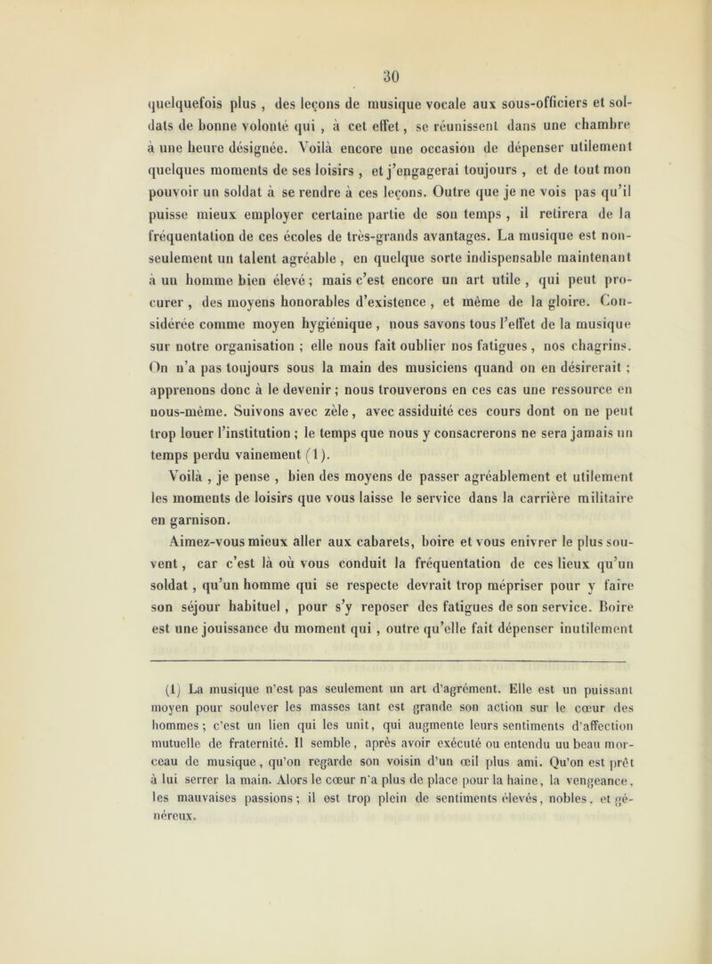 quelquefois plus , des leçons de musique vocale aux sous-officiers et sol- dats de bonne volonté qui , à cet effet, se réunissent dans une chambre à une heure désignée. Voilà encore une occasion de dépenser utilement quelques moments de ses loisirs , et j’engagerai toujours , et de tout mon pouvoir un soldat à se rendre à ces leçons. Outre que je ne vois pas qu’il puisse mieux employer certaine partie de sou temps , il retirera de la fréquentation de ces écoles de très-grands avantages. La musique est non- seulement un talent agréable , en quelque sorte indispensable maintenant à un homme bien élevé ; mais c’est encore un art utile , qui peut pro- curer , des moyens honorables d’existence , et même de la gloire. Con- sidérée comme moyen hygiénique , nous savons tous l’etfet de la musique sur notre organisation ; elle nous fait oublier nos fatigues , nos chagrins. On n’a pas toujours sous la main des musiciens quand on en désirerait ; apprenons donc à le devenir ; nous trouverons en ces cas une ressource en uous-mème. Suivons avec zèle, avec assiduité ces cours dont on ne peut trop louer l’institution ; le temps que nous y consacrerons ne sera jamais un temps perdu vainement (1). Voilà , je pense , bien des moyens de passer agréablement et utilement les moments de loisirs que vous laisse le service dans la carrière militaire en garnison. Aimez-vous mieux aller aux cabarets, boire et vous enivrer le plus sou- vent , car c’est là où vous conduit la fréquentation de ces lieux qu’un soldat, qu’un homme qui se respecte devrait trop mépriser pour y faire son séjour habituel , pour s’y reposer des fatigues de son service. Boire est une jouissance du moment qui , outre qu’elle fait dépenser inutilement (1) La musique n’est pas seulement un art d’agrément. Elle est un puissant moyen pour soulever les masses tant est grande son action sur le cœur des hommes; c’est un lien qui les unit, qui augmente leurs sentiments d’affection mutuelle de fraternité. Il semble, après avoir exécuté ou entendu uu beau mor- ceau de musique, qu’on regarde son voisin d’un œil plus ami. Qu’on est prêt à lui serrer la main. Alors le cœur n'a plus de place pour la haine, la vengeance, les mauvaises passions; il est trop plein de sentiments élevés, nobles, et gé- néreux.