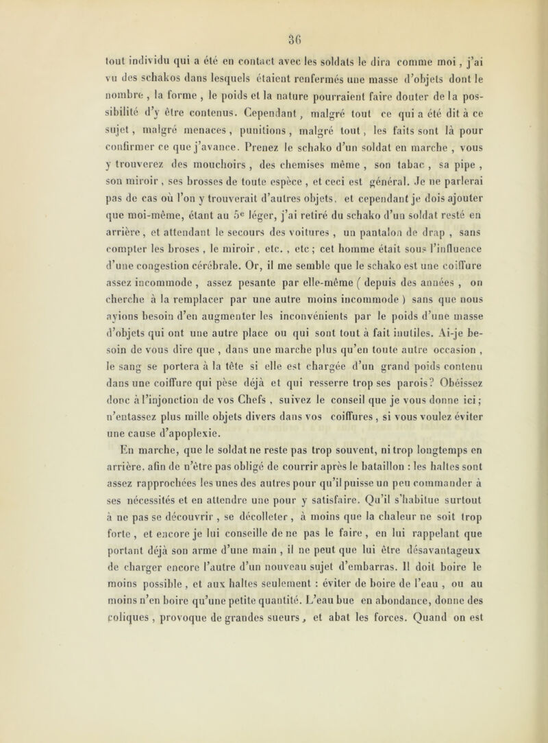 30 tout individu qui a été en contact avec les soldats le dira comme moi, j’ai vu des schakos dans lesquels étaient renfermés une masse d’objets dont le nombre , la lorme , le poids et la nature pourraient faire douter de la pos- sibilité d’y être contenus. Cependant, malgré tout ce qui a été dit à ce sujet, malgré menaces , punitions , malgré tout, les faits sont là pour confirmer ce que j’avance. Prenez le schako d’un soldat en marche , vous y trouverez des mouchoirs , des chemises même , son tabac , sa pipe , son miroir , ses brosses de toute espèce , et ceci est général. Je ne parlerai pas de cas où l’on y trouverait d’autres objets, et cependant je dois ajouter que moi-même, étant au 5e léger, j’ai retiré du schako d’un soldat resté en arrière, et attendant le secours des voitures , un pantalon de drap , sans compter les broses , le miroir, etc. , etc ; cet homme était sous l’influence d’une congestion cérébrale. Or, il me semble que le schako est une coiffure assez incommode , assez pesante par elle-même ( depuis des années , on cherche à la remplacer par une autre moins incommode ) sans que nous avions besoin d’en augmenter les inconvénients par le poids d’une masse d’objets qui ont une autre place ou qui sont tout à fait inutiles. Ai-je be- soin de vous dire que , dans une marche plus qu’en toute autre occasion , le sang se portera à la tête si elle est chargée d’un grand poids contenu dans une coiffure qui pèse déjà et qui resserre trop ses parois? Obéissez donc à l’injonction de vos Chefs , suivez le conseil que je vous donne ici; n’entassez plus mille objets divers dans vos coiffures , si vous voulez éviter une cause d’apoplexie. En marche, que le soldat ne reste pas trop souvent, ni trop longtemps en arrière, afin de n’être pas obligé de courrir après le bataillon : les haltes sont assez rapprochées les unes des autres pour qu’il puisse un peu commander à ses nécessités et en attendre une pour y satisfaire. Qu’il s’habitue surtout à ne pas se découvrir , se décolleter , à moins que la chaleur ne soit trop forte, et encore je lui conseille de ne pas le faire, en lui rappelant que portant déjà son arme d’une main , il ne peut que lui être désavantageux de charger encore l’autre d’un nouveau sujet d’embarras. 11 doit boire le moins possible , et aux halles seulement : éviter de boire de l’eau , ou au moins n’en boire qu’une petite quantité. L’eau bue en abondance, donne des coliques, provoque de grandes sueurs, et abat les forces. Quand on est