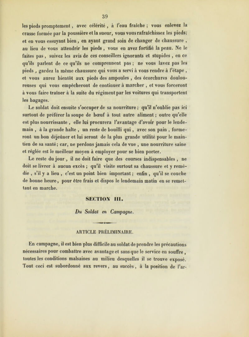 les pieds promptement, avec célérité , à l’eau fraîche ; vous enlevez la crasse formée par la poussière et la sueur, vous vous rafraîchissez les pieds; et en vous essuyant bien, en ayant grand soin de changer de chaussure , au lieu de vous attendrir les pieds, vous en avez fortifié la peau. Ne le faites pas , suivez les avis de ces conseillers ignorants et stupides , en ce qu’ils parlent de ce qu’ils ne comprennent pas ; ne vous lavez pas les pieds j gardez la même chaussure qui vous a servi à vous rendre à l’étape , et vous aurez bientôt aux pieds des ampoules , des écorchures doulou- reuses qui vous empêcheront de continuer à marcher , et vous forceront à vous faire traîner à la suite du régiment par les voitures qui transportent les bagages. Le soldat doit ensuite s’occuper de sa nourriture ; qu’il n’oublie pas ici surtout de préférer la soupe de bœuf à tout autre aliment ; outre qu’elle est plus nourrissante , elle lui procurera l’avantage d’avoir pour le lende- main , à la grande halte , un reste de bouilli qui, avec son pain , forme- ront un bon déjeûuer et lui seront de la plus grande utilité pour le main- tien de sa santé; car, ne perdons jamais cela de vue , une nourriture saine et réglée est le meilleur moyen à employer pour se bien porter. Le reste du jour , il ne doit faire que des courses indispensables , ne doit se livrer à aucun excès ; qu’il visite surtout sa chaussure et y remé- die , s’il y a lieu , c’est un point bien important ; enfin , qu’il se couche de bonne heure, pour être frais et dispos le lendemain matin en se remet- tant en marche. SECTION III. Du Soldat en Campagne. ARTICLE PRÉLIMINAIRE. En campagne, il est bien plus difficile au soldat de prendre les précautions nécessaires pour combattre avec avantage et sans que le service eu souffre , toutes les conditions malsaines au milieu desquelles il se trouve exposé. Tout ceci est subordonné aux revers, au succès, à la position de l’ar-