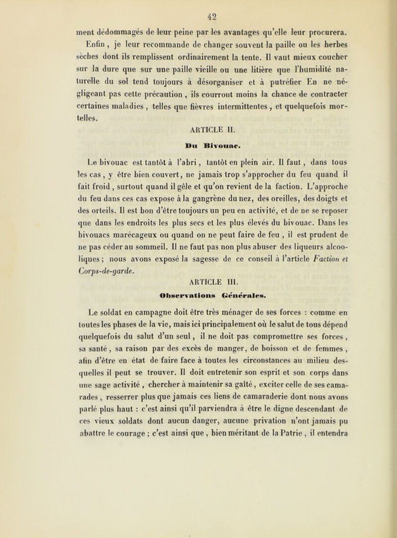 ment dédommagés de leur peine par les avantages qu’elle leur procurera. Enfin , je leur recommande de changer souvent la paille ou les herbes sèches dont ils remplissent ordinairement la tente. Il vaut mieux coucher sur la dure que sur une paille vieille ou une litière que l’humidité na- turelle du sol tend toujours à désorganiser et à putréfier En ne né- gligeant pas cette précaution , ils courront moins la chance de contracter certaines maladies, telles que fièvres intermittentes, et quelquefois mor- telles. ARTICLE II. Du Bivouac. Le bivouac est tantôt à l’abri, tantôt en plein air. Il faut , dans tous les cas , y être bien couvert, ne jamais trop s’approcher du feu quand il fait froid , surtout quand il gèle et qu’on revient de la faction. L’approche du feu dans ces cas expose à la gangrène du nez, des oreilles, des doigts et des orteils. Il est bon d’ètre toujours un peu en activité, et de ne se reposer que dans les endroits les plus secs et les plus élevés du bivouac. Dans les bivouacs marécageux ou quand on ne peut faire de feu , il est prudent de ne pas céder au sommeil. Il ne faut pas non plus abuser des liqueurs alcoo- liques ; nous avons exposé la sagesse de ce conseil à l’article Faction et Corps-de-garde. ARTICLE III. Observations Générales. Le soldat en campagne doit être très ménager de ses forces : comme en toutes les phases de la vie, mais ici principalement où le salut de tous dépend quelquefois du salut d’un seul, il ne doit pas compromettre ses forces , sa santé, sa raison par des excès de manger, de boisson et de femmes , afin d’ètre en état de faire face à toutes les circonstances au milieu des- quelles il peut se trouver. Il doit entretenir son esprit et son corps dans une sage activité , chercher à maintenir sa gaîté, exciter celle de ses cama- rades , resserrer plus que jamais ces liens de camaraderie dont nous avons parlé plus haut : c’est ainsi qu’il parviendra à être le digne descendant de ces vieux soldats dont aucun danger, aucune privation n’ont jamais pu abattre le courage ; c’est ainsi que , bien méritant de la Patrie , il entendra