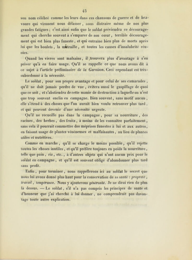 sou nom célébré comme les leurs dans ces chansons de guerre et de bra- voure qui viennent nous délasser, nous distraire même de nos plus grandes fatigues ; c’est ainsi enfin que le soldat préviendra ce décourage- ment qui cherche souvent à s’emparer de son cœur , terrible décourage- ment qui est bien plus funeste , et qui entraine bien plus de morts après lui que les boulets, la mitraille, et toutes les causes d’insalubrité réu- nies. Quand les vivres sont malsains , il .trouvera plus d’avantage à s’en priver qu’à en faire usage. Qu’il se rappelle ce que nous avons dit à ce sujet à l’article préliminaire de la Garnison. Ceci cependant est très- subordonné à la nécessité. Le soldat, pour son propre avantage et pour celui de ses camarades , qu’il ne doit jamais perdre de vue , évitera aussi le gaspillage de quoi que ce soit, et s’abstiendra de cette manie de destruction à laquelle on n’est que trop souvent enclin en campagne. Bien souvent, sans motif aucun , elle s’étend à des choses que l’on aurait bien voulu retrouver plus tard , et qui peuvent devenir d’une nécessité urgente. Qu’il ne recueille pas dans la campagne , pour sa nourriture , des racines, des herbes, des fruits, à moins de les connaître parfaitement, sans cela il pourrait commettre des méprises funestes à lui et aux autres, en faisant usage de plantes vénéneuses et malfaisantes , au lieu de plantes utiles et nutritives. Comme en marche , qu’il se charge le moins possible, qu’il rejette toutes les choses inutiles , et qu’il préfère toujours en poids la nourriture, telle que pain , riz , etc. , à d’autres objets qui n’ont aucun prix pour le soldat en campagne , et qu’il est souvent obligé d’abandonner plus tard sans profit. Enfin , pour terminer , nous rappellerons ici au soldat le secret que nous lui avons donné plus haut pour la conservation de sa santé : propreté y travail, tempérance. Nous y ajouterons générosité. Je ne dirai rien de plus là dessus. — Le soldat, s’il n’a pas compris les principes de santé et d’honneur que j’ai cherché à lui donner , ne comprendrait pas davan- tage toute autre explication.