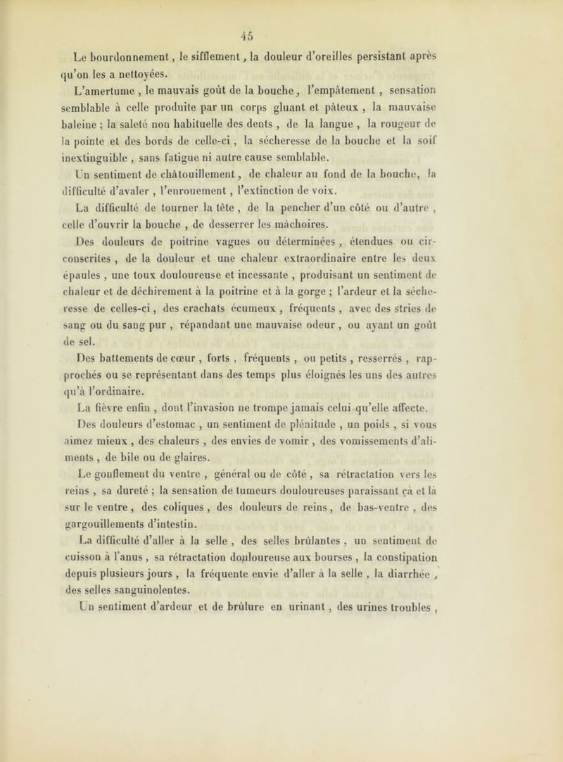 Le bourdonnement, le sifflementla douleur d’oreilles persistant après qu’on les a nettoyées. L’amertume , le mauvais goût de la bouche, l’empâtement , sensation semblable à celle produite par un corps gluant et pâteux , la mauvaise baleine ; la saleté non habituelle des deuts , de la langue , la rougeur de la pointe et des bords de celle-ci , la sécheresse de la bouche et la soif inextinguible , sans fatigue ni autre cause semblable. Un sentiment de chatouillement, de chaleur au fond de la bouche, la difficulté d’avaler , l’enrouement , l’extinction de voix. La difficulté de tourner la tète , de la pencher d’un côté ou d’autre , celle d’ouvrir la bouche , de desserrer les mâchoires. Des douleurs de poitrine vagues ou déterminées , étendues ou cir- conscrites , de la douleur et une chaleur extraordinaire entre les deux épaules , une toux douloureuse et incessante , produisant un sentiment de chaleur et de déchirement à la poitrine et à la gorge ; l’ardeur et la séche- resse de celles-ci, des crachats écumeux , fréquents , avec des stries de sang ou du sang pur , répandant une mauvaise odeur , ou ayant un goût de sel. Des battements de cœur , forts , fréquents , ou petits , resserrés , rap- prochés ou se représentant dans des temps plus éloignés les uns des autres qu’à l’ordinaire. La fièvre enfin , dont l’invasion ne trompe jamais celui qu’elle affecte. Des douleurs d’estomac , un sentiment de plénitude , un poids , si vous aimez mieux , des chaleurs , des envies de vomir , des vomissements d’ali- ments , de bile ou de glaires. Le gonflement du ventre , général ou de côté , sa rétractation vers les reins , sa dureté ; la sensation de tumeurs douloureuses paraissant çà et là sur le ventre , des coliques , des douleurs de reins , de bas-ventre , des gargouillements d’intestin. La difficulté d’aller à la selle , des selles brûlantes , uu sentiment de cuisson à l’anus , sa rétractation douloureuse aux bourses , la constipation depuis plusieurs jours , la fréquente envie d’aller à la selle , la diarrhée , des selles sanguinolentes. Un sentiment d’ardeur et de brûlure en urinant , des urines troubles ,