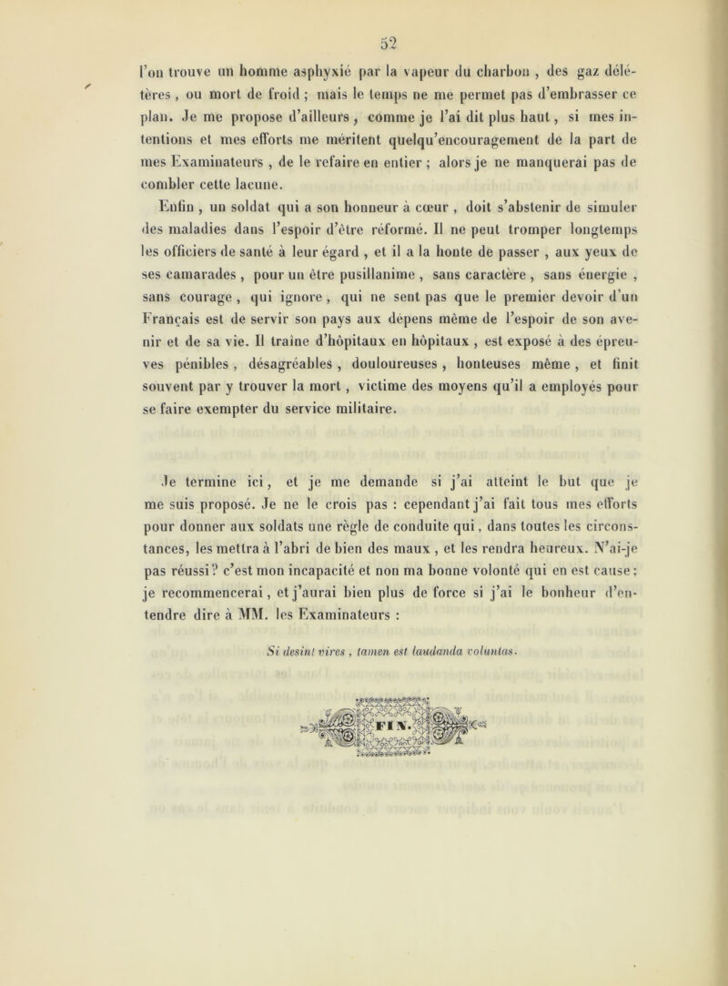 l’on trouve un homme asphyxié par la vapeur du charbon , des gaz délé- tères , ou mort de froid ; mais le temps ne me permet pas d’embrasser ce plan. Je me propose d’ailleurs, comme je l’ai dit plus haut, si mes in- tentions et mes efforts me méritent quelqu’encouragement de la part de mes Examinateurs , de le refaire en entier ; alors je ne manquerai pas de combler cette lacune. Enfin , un soldat qui a son honneur à cœur , doit s’abstenir de simuler des maladies dans l’espoir d’être réformé. Il ne peut tromper longtemps les officiers de santé à leur égard , et il a la honte de passer , aux yeux de ses camarades, pour un être pusillanime , sans caractère , sans énergie , sans courage , qui ignore , qui ne sent pas que le premier devoir d’un Français est de servir son pays aux dépens même de l’espoir de son ave- nir et de sa vie. Il traîne d’hôpitaux en hôpitaux , est exposé à des épreu- ves pénibles , désagréables , douloureuses , honteuses même , et finit souvent par y trouver la mort, victime des moyens qu’il a employés pour se faire exempter du service militaire. Je termine ici, et je me demande si j’ai atteint le but que je me suis proposé. Je ne le crois pas : cependant j’ai fait tous mes efforts pour donner aux soldats une règle de conduite qui, dans toutes les circons- tances, les mettra à l’abri de bien des maux , et les rendra heureux. N’ai-je pas réussi? c’est mon incapacité et non ma bonne volonté qui en est cause; je recommencerai, et j’aurai bien plus de force si j’ai le bonheur d’en- tendre dire à MM. les Examinateurs : Si desint vires , tamen est iaudanda rolunlas.