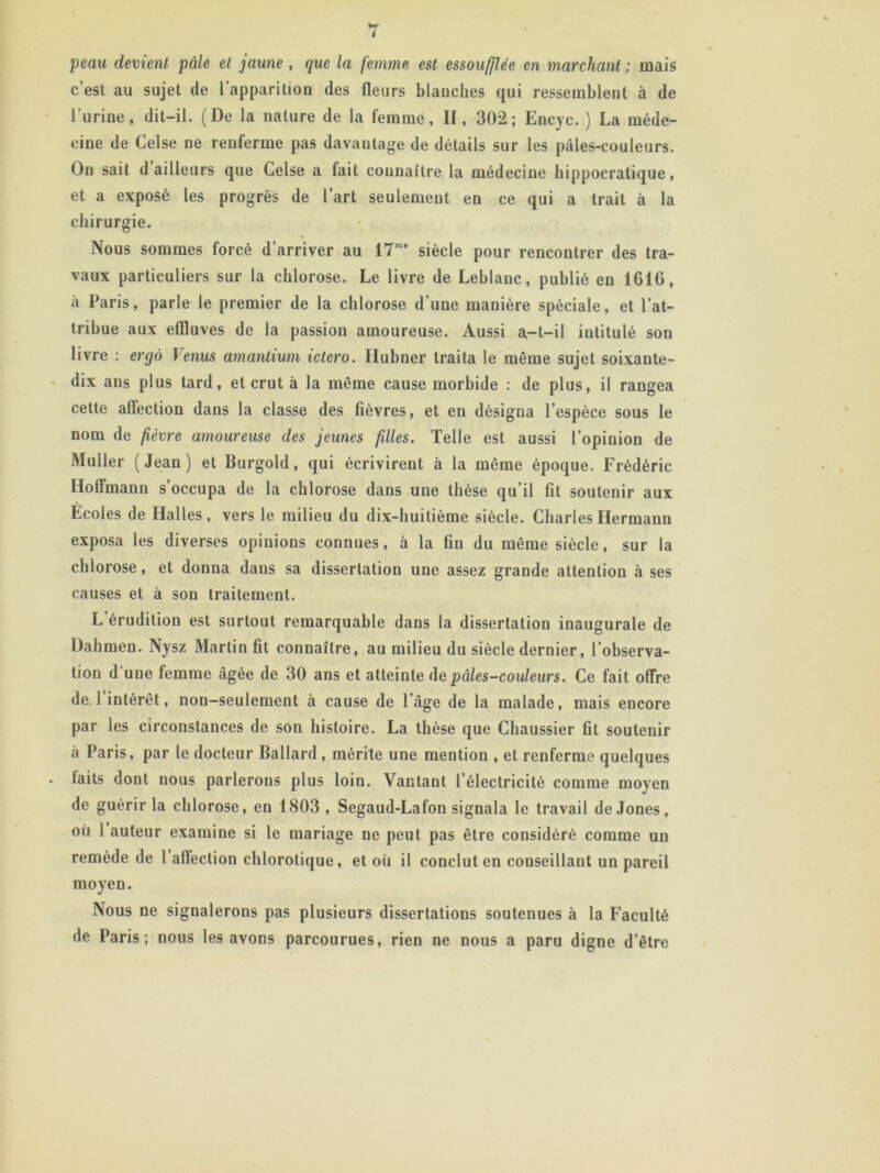 peau devient pâle et jaune , que la femme est essoufflée en marchant ; mais c’est au sujet de l’apparition des fleurs blanches qui ressemblent à de l’urine, dit-il. (De la nature de la femme, II, 302; Encyc. ) La méde- cine de Celse ne renferme pas davantage de détails sur les pâles-couleurs. On sait d ailleurs que Celse a tait connaître la médecine hippocratique, et a exposé les progrès de l’art seulement en ce qui a trait à la chirurgie. Nous sommes forcé d’arriver au 17me siècle pour rencontrer des tra- vaux particuliers sur la chlorose. Le livre de Leblanc, publié en 1616, à Paris, parle le premier de la chlorose d'une manière spéciale, et l’at- tribue aux eflluves de la passion amoureuse. Aussi a-t-il intitulé son livre : ergô Venus amantium ictero. Hubner traita le même sujet soixante- dix ans plus tard, et crut à la même cause morbide : de plus, il rangea cette affection dans la classe des fièvres, et en désigna l’espèce sous le nom de fièvre amoureuse des jeunes filles. Telle est aussi l’opinion de Muller (Jean) et Burgold, qui écrivirent à la même époque. Frédéric Hoffmann s’occupa de la chlorose dans une thèse qu’il fit soutenir aux Ecoles de Halles, vers le milieu du dix-huitième siècle. Charles Hermann exposa les diverses opinions connues, à la fin du même siècle, sur la chlorose, et donna dans sa dissertation une assez grande attention à ses causes et à son traitement. L’érudition est surtout remarquable dans la dissertation inaugurale de Dahmen. Nysz Martin fit connaître, au milieu du siècle dernier, l’observa- tion d une femme âgée de 30 ans et atteinte de pâles-couleurs. Ce fait offre de 1 intérêt, non-seulement à cause de l’âge de la malade, mais encore par les circonstances de son histoire. La thèse que Chaussier fit soutenir à Paris, par le docteur Ballard , mérite une mention , et renferme quelques faits dont nous parlerons plus loin. Vantant l’électricité comme moyen de guérir la chlorose, en 1803 , Segaud-Lafon signala le travail de Jones, où 1 auteur examine si le mariage ne peut pas être considéré comme un remède de 1 affection chlorotique, et où il conclut en conseillant un pareil moyen. Nous ne signalerons pas plusieurs dissertations soutenues à la Faculté de Paris; nous les avons parcourues, rien ne nous a paru digne d’être