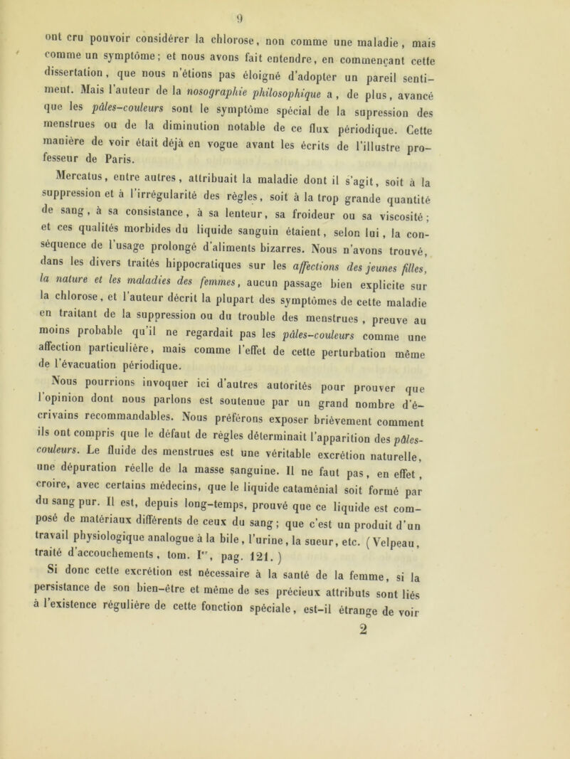 •>nt cru pouvoir considérer la chlorose, non comme une maladie, mais comme un symptôme; et nous avons fait entendre, en commençant cette dissertation, que nous n’étions pas éloigné d’adopter un pareil senti- ment. Mais l’auteur de la nosographie philosophique a, de plus, avancé que les pales-couleurs sont le symptôme spécial de la supression des menstrues ou de la diminution notable de ce flux périodique. Cette manière de voir était déjà en vogue avant les écrits de l’illustre pro- fesseur de Paris. Mercatus, entre autres, attribuait la maladie dont il s’agit, soit à la suppression et à 1 irrégularité des règles, soit à la trop grande quantité de sang, à sa consistance, à sa lenteur, sa froideur ou sa viscosité; et ces qualités morbides du liquide sanguin étaient, selon lui, la con- séquence de 1 usage prolongé d’aliments bizarres. Nous n’avons trouvé, dans les divers traités hippocratiques sur les affections des jeunes filles, la nature et les maladies des femmes, aucun passage bien explicite sur la chlorose, et 1 auteur décrit la plupart des symptômes de cette maladie en traitant de la suppression ou du trouble des menstrues, preuve au moins probable qu’il ne regardait pas les pâles-couleurs comme une affection particulière, mais comme l’effet de cette perturbation même de l’évacuation périodique. Nous pourrions invoquer ici d’autres autorités pour prouver que i opinion dont nous parlons est soutenue par un grand nombre d'é- crivains recommandables. Nous préférons exposer brièvement comment ils ont compris que le défaut de règles déterminait l'apparition des pôles- couleurs. Le fluide des menstrues est une véritable excrétion naturelle, une dépuration réelle de la masse sanguine. Il ne faut pas, en effet, croire, avec certains médecins, que le liquide cataménial soit formé par du sang pur. Il est, depuis long-temps, prouvé que ce liquide est com- posé de matériaux différents de ceux du sang; que c'est un produit d'un travail physiologique analogue à la bile, l'urine, la sueur, etc. (Velpeau, traité d accouchements , tom. Ier, pag. 121.) Si donc cette excrétion est nécessaire à la santé de la femme, si la persistance de son bien-être et même de ses précieux attributs sont liés à l’existence régulière de cette fonction spéciale, est-il étrange de voir 2