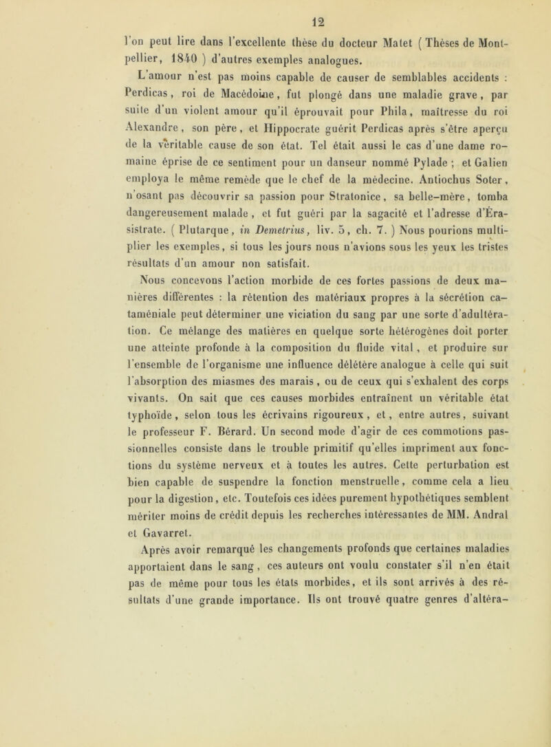 l’on peut lire dans l’excellente thèse du docteur Matet ( Thèses de Mont- pellier, 1840 ) d’autres exemples analogues. L amour n’est pas moins capable de causer de semblables accidents : Perdicas, roi de Macédoine, fut plongé dans une maladie grave, par suile d un violent amour qu’il éprouvait pour Phila, maîtresse du roi Alexandre, son père, et Hippocrate guérit Perdicas après s’être aperçu de la véritable cause de son état. Tel était aussi le cas d’une dame ro- maine éprise de ce sentiment pour un danseur nommé Pylade ; et Galien employa le même remède que le chef de la médecine. Antiochus Soter, n’osant pas découvrir sa passion pour Stratonice, sa belle-mère, tomba dangereusement malade , et fut guéri par la sagacité et l’adresse d’Éra- sistrate. ( Plutarque, in Demetrius, liv. 5, ch. 7. ) Nous pourions multi- plier les exemples, si tous les jours nous n’avions sous les yeux les tristes résultats d’un amour non satisfait. Nous concevons l’action morbide de ces fortes passions de deux ma- nières différentes : la rétention des matériaux propres à la sécrétion ca- taméniale peut déterminer une viciation du sang par une sorte d’adultéra- tion. Ce mélange des matières en quelque sorte hétérogènes doit porter une atteinte profonde à la composition du fluide vital , et produire sur l’ensemble de l’organisme une influence délétère analogue à celle qui suit l’absorption des miasmes des marais, ou de ceux qui s’exhalent des corps vivants. On sait que ces causes morbides entraînent un véritable étal typhoïde, selon tous les écrivains rigoureux, et, entre autres, suivant le professeur F. Bérard. Un second mode d’agir de ces commotions pas- sionnelles consiste dans le trouble primitif qu’elles impriment aux fonc- tions du système nerveux et à toutes les autres. Cette perturbation est bien capable de suspendre la fonction menstruelle, comme cela a lieu pour la digestion , etc. Toutefois ces idées purement hypothétiques semblent mériter moins de crédit depuis les recherches intéressantes de MM. Andral et Gavarret. Après avoir remarqué les changements profonds que certaines maladies apportaient dans le sang , ces auteurs ont voulu constater s’il n’en était pas de même pour tous les états morbides, et ils sont arrivés à des ré- sultats d’une grande importance. Us ont trouvé quatre genres d’altèra-