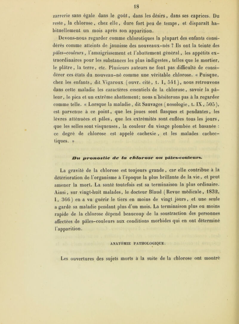 zarrerie sans égale dans le goût, dans les désirs, dans ses caprices. Du reste, la chlorose, chez elle, dure fort peu de temps, et disparaît ha- bituellement un mois après son apparition. Devons-nous regarder comme chlorotiques la plupart des enfants consi- dérés comme atteints de jaunisse des nouveaux-nés ? Us ont la teinte des pâles-couleurs, l’amaigrissement et l’abattement général, les appétits ex- traordinaires pour les substances les plus indigestes, telles que le mortier, le plâtre, la terre, etc. Plusieurs auteurs ne font pas difficulté de consi- dérer ces états du nouveau-né comme une véritable chlorose. « Puisque, chez les enfants, dit Vigaroux (ouvr. cité, t. I, 541 ), nous retrouvons dans cette maladie les caractères essentiels de la chlorose, savoir la pâ- leur, le pica et un extrême abattement; nous n’hésiterons pas à la regarder comme telle. « Lorsque la maladie, dit Sauvages (nosologie, t. IX, 505), est parvenue à ce point, que les joues sont flasques et pendantes, les lèvres atténuées et pâles, que les extrémités sont enflées tous les jours, que les selles sont visqueuses, la couleur du visage plombée et basanée : ce degré de chlorose est appelé cachexie , et les malades cachec- tiques. » Hu pronostic île ta chiot'ose on pâles-couleurs. La gravité de la chlorose est toujours grande, car elle contribue à la détérioration de l’organisme à l’époque la plus brillante de la vie, et peut amener la mort. La santé toutefois est sa terminaison la plus ordinaire. Ainsi, sur vingt-huit malades, le docteur Blaud (Revue médicale, 1832, I, 366) en a vu guérir le tiers en moins de vingt jours, et une seule a gardé sa maladie pendant plus d’un mois. La terminaison plus ou moins rapide de la chlorose dépend beaucoup de la soustraction des personnes affectées de pâles-couleurs aux conditions morbides qui en ont déterminé l’apparition. ANATOMIE PATHOLOGIQUE. t Les ouvertures des sujets morts à la suite de la chlorose ont montré