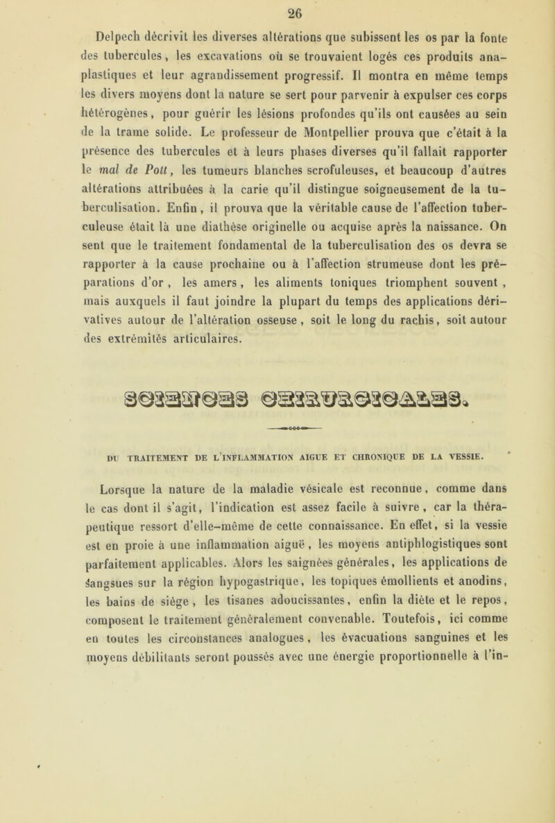 Delpech décrivit les diverses altérations que subissent les os par la fonte des tubercules, les excavations où se trouvaient logés ces produits ana- plastiques et leur agrandissement progressif. Il montra en même temps les divers moyens dont la nature se sert pour parvenir à expulser ces corps hétérogènes, pour guérir les lésions profondes qu’ils ont causées au sein de la trame solide. Le professeur de Montpellier prouva que c’était à la pr ésence des tubercules et à leurs phases diverses qu’il fallait rapporter le mal de Pott, les tumeurs blanches scrofuleuses, et beaucoup d’autres altérations attribuées à la carie qu’il distingue soigneusement de la tu- berculisation. Enfin, il prouva que la véritable cause de l’affection tuber- culeuse était là une diathèse originelle ou acquise après la naissance. On sent que le traitement fondamental de la tuberculisation des os devra se rapporter à la cause prochaine ou à l’affection strumeuse dont les pré- parations d’or , les amers , les aliments toniques triomphent souvent , mais auxquels il faut joindre la plupart du temps des applications déri- vatives autour de l’altération osseuse , soit le long du rachis, soit autour des extrémités articulaires. DU TRAITEMENT DE LINFLAMMATION AIGUE ET CHRONIQUE DE LA VESSIE. Lorsque la nature de la maladie vésicale est reconnue, comme dans le cas dont il s’agit, l’indication est assez facile à suivre, car la théra- peutique ressort d’elle-même de cette connaissance. En effet, si la vessie est en proie à une inflammation aiguë, les moyens antiphlogistiques sont parfaitement applicables. Alors les saignées générales, les applications de Sangsues sur la région hypogastrique, les topiques émollients et anodins, les bains de siège, les tisanes adoucissantes, enfin la diète et le repos, composent le traitement généralement convenable. Toutefois, ici comme en toutes les circonstances analogues, les évacuations sanguines et les moyens débilitants seront poussés avec une énergie proportionnelle à l’in-