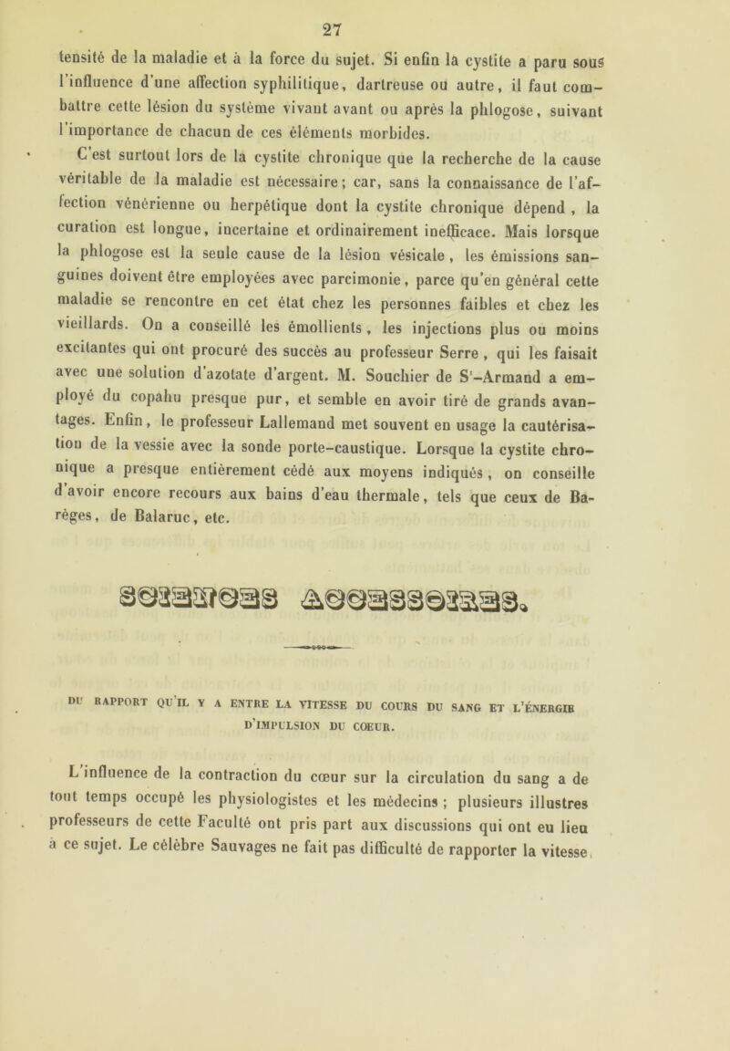 tensité de la maladie et à la force du sujet. Si enfin la cystite a paru sous 1 influence d’une affection syphilitique, dartreuse ou autre, il faut com- battre cette lésion du système vivant avant ou après la phlogose, suivant 1 importance de chacun de ces éléments morbides. C’est surtout lors de la cystite chronique que la recherche de la cause véritable de la maladie est nécessaire; car, sans la connaissance de l’af- fection vénérienne ou herpétique dont la cystite chronique dépend , la curation est longue, incertaine et ordinairement ineljicace. Mais lorsque la phlogose est la seule cause de la lésion vésicale , les émissions san- guines doivent être employées avec parcimonie, parce qu’en général cette maladie se rencontre en cet état chez les personnes faibles et chez les vieillards. On a conseillé les émollients , les injections plus ou moins excitantes qui ont procuré des succès au professeur Serre , qui les faisait avec une solution d azotate d argent. M. Souchier de S‘—Armand a em- ployé du copahu presque pur, et semble en avoir tiré de grands avan- tages. Enfin , le professeur Lallemand met souvent en usage la cautérisa- tion de la vessie avec la sonde porte-caustique. Lorsque la cystite chro- nique a presque entièrement cédé aux moyens indiqués , on conseille d avoir encore recours aux bains d eau thermale, tels que ceux de Ba- règes, de Balaruc, etc. 1)1 bapport qu’il y a entre la vitesse du cours du sang et l’énergœ d’impulsion du coeur. L influence de la contraction du cœur sur la circulation du sang a de tout temps occupé les physiologistes et les médecins ; plusieurs illustres professeurs de cette Faculté ont pris part aux discussions qui ont eu lieu a ce sujet. Le célèbre Sauvages ne fait pas difficulté de rapporter la vitesse