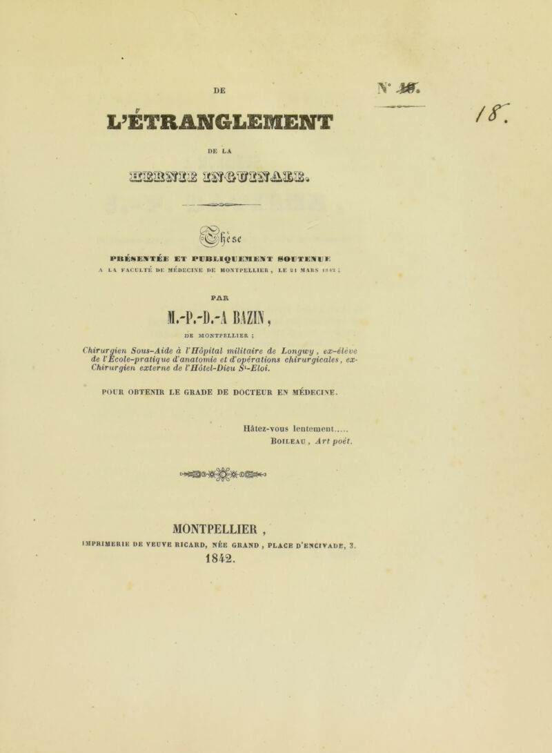 v .wr, L’ÉTRANGLEMENT ^ DE LA (èg^csc P1IÉHEMTÉE ET PCBUQUKnEiT SOUTENUE A LA FACULTÉ DE MEDECINE DE MONTPELLIER, LE 21 MARS 1842 ; PAR M.-i'.-b.-i mzi\, DB MONTPELLIER ; Chirurgien Sous-Aide à l'Hôpital militaire de Longwg , ex-élève de VEcole-pratique d'anatomie et d’opérations chirurgicales, ex- Chirurgien externe de VHôtel-Dieu Sl-Eloi. POUR OBTENIR LE GRADE DE DOCTEUR EN MÉDECINE. Hâtez-vous lentement Boileau , Art poét. MONTPELLIER , IMPRIMERIE DE VEUVE RICARD, NÉE GRAND , PLACE d’ENCIVADE, 3, 1842.