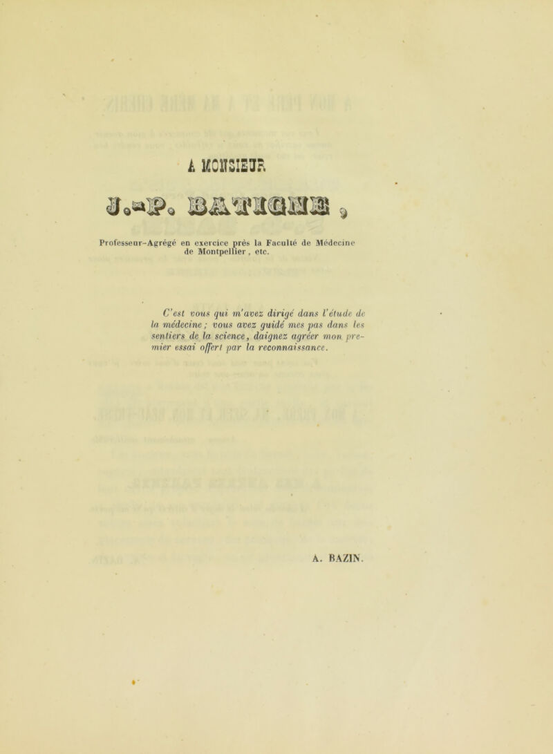 tk 1ÜC1TSIEHR Professenr-Agrégé en exercice près la Faculté de Médecine de Montpellier, etc. C’est vous qui m’avez dirigé dans l’étude de la médecine ; vous avez guidé mes pas dans les sentiers de la science, daignez agréer mon pre- mier essai offert par la reconnaissance.