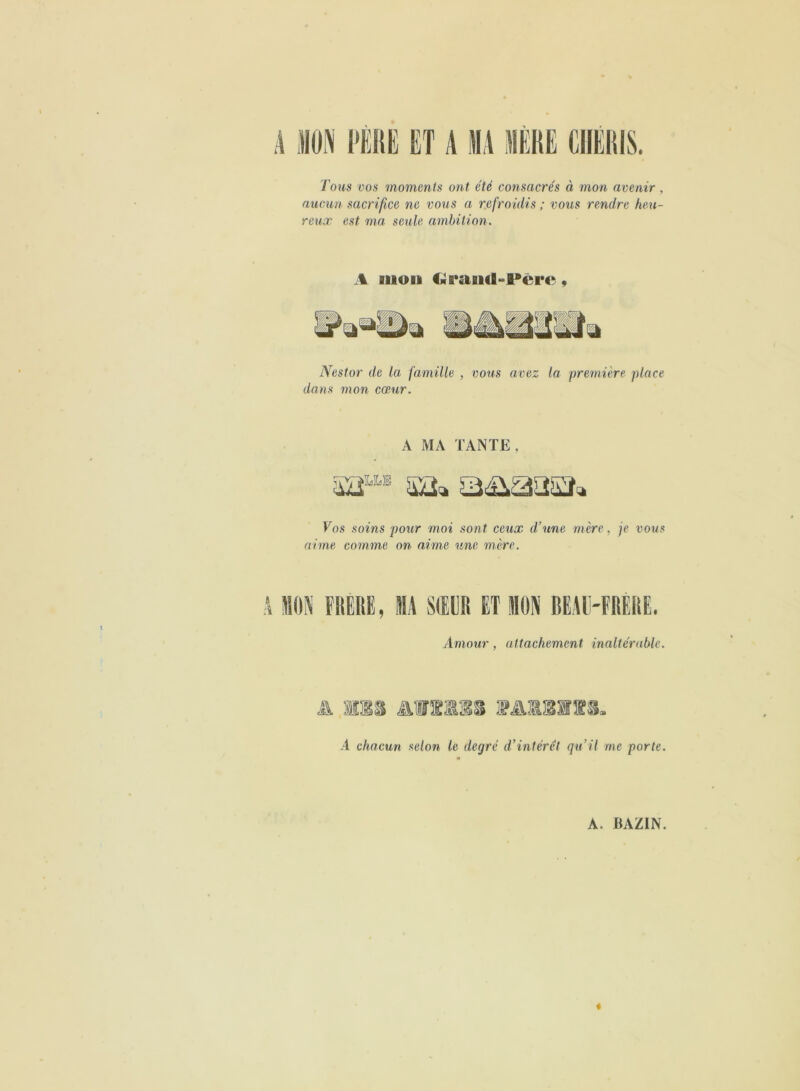 A MON PERE ET A MA MERE CHERIS. Tous vos moments ont été consacrés à mon avenir , aucun sacrifice ne vous a refroidis ; vous rendre heu- reux est ma seule ambition. A auou Clfand-Pcre, Nestor de la famille , vous avez la première place dans mon cœur. A MA TANTE, 52“* sa* a&aasa» Tos soins pour moi sont ceux d’une mère, je vous aime comme on aime une mère. À MON FRERE, MA SŒUR ET MON BEAU-FRÈRE. Amour, attachement inaltérable. AWiass A chacun selon le degré d’intérêt qu’il me porte.