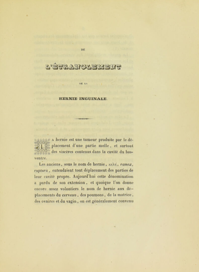 DE LA HERNIE INGUINALE. a hernie est une tumeur produite par le dé- ggugl placement d’une partie molle, et surtout fdes viscères contenus dans la cavité du bas- ventre. Les anciens, sous le nom de hernie, /.viX-4, ramex, ruptura , entendaient tout déplacement des parties de leur cavité propre. Aujourd’hui cette dénomination a perdu de son extension , et quoique l’on donne encore assez volontiers le nom de hernie aux dé- placements du cerveau , des poumons , de la matrice , des ovaires et du vagin , on est généralement convenu