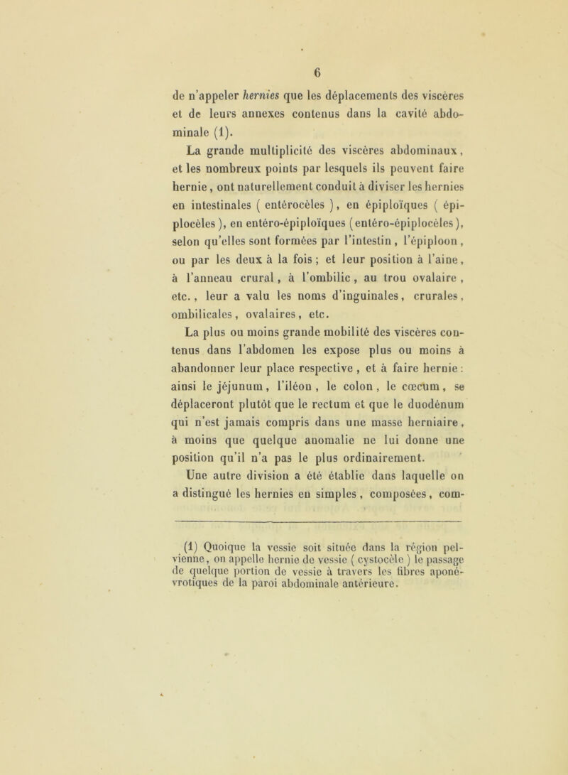 de n’appeler hernies que les déplacements des viscères et de leurs annexes contenus dans la cavité abdo- minale (1). La grande multiplicité des viscères abdominaux, et les nombreux points par lesquels ils peuvent faire hernie , ont naturellement conduit à diviser les hernies en iutestinales ( eutérocèles ), en épiploïques ( épi- plocèles), en entéro-épiploïques (entéro-épiplocèles ), selon qu’elles sont formées par l’intestin , l’épiploon , ou par les deux à la fois; et leur position à l’aine, à l’anneau crural, à l’ombilic , au trou ovalaire , etc., leur a valu les noms d’inguinales, crurales, ombilicales, ovalaires, etc. La plus ou moins grande mobilité des viscères con- tenus dans l’abdomen les expose plus ou moins à abandonner leur place respective , et à faire hernie: ainsi le jéjunum, l’iléou , le colon, le cæcum, se déplaceront plutôt que le rectum et que le duodénum qui n’est jamais compris dans une masse herniaire, à moins que quelque anomalie ne lui donne une position qu’il n’a pas le plus ordinairement. Une autre division a été établie dans laquelle on a distingué les hernies eu simples, composées, com- (1) Quoique la vessie soit située dans la région pel- vienne, on appelle hernie de vessie ( cystocèle ) le passage de quelque portion de vessie à travers les fibres aponé- vrotiques de la paroi abdominale antérieure. 4.