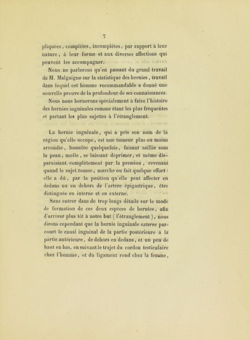 pliquées, complètes, incomplètes, par rapport à leur nature, à leur forme et aux diverses affections qui peuvent les accompagner. Nous ne parlerons qu’en passant du grand travail de M. Malgaigne sur la statistique des hernies, travail dans lequel cet homme recommandable a donné une nouvelle preuve de la profondeur de ses connaissances. Nous nous bornerons spécialement à faire l’histoire des hernies inguinales comme étant les plus fréquentes et partant les plus sujettes à l’étranglement. La hernie inguinale, qui a pris son nom de la région qu’elle occupe, est une tumeur plus ou moins arrondie, bosselée quelquefois, faisant saillie sous la peau, molle , se laissant déprimer, et même dis- paraissant complètement par la pression , revenant quand le sujet tousse, marche ou fait quelque effort : elle a dû , par la position qu’elle peut affecter en dedans ou en dehors de l’artère épigastrique, être distinguée en interne et en externe. Sans entrer dans de trop longs détails sur le mode de formation de ces deux espèces de hernies, afin d’arriver plus tôt à notre but ( l’étranglement ), nous dirons cependant que la hernie inguinale externe par- court. le canal inguinal de la partie postérieure à la partie antérieure, de dehors en dedans, et un peu de haut en bas, en suivant le trajet du cordon testiculaire chez l’homme, et du ligament rond chez la femme,