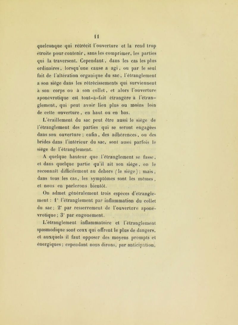 quelconque qui rétrécit l’ouverture et la reud trop étroite pour contenir , sans les comprimer, les parties qui la traversent. Cependant, dans les cas les plus ordinaires, lorsqu’une cause a agi, ou par le seul fait de l’altération organique du sac, l’étranglement a son siège dans les rétrécissements qui surviennent à son corps ou à son collet, et alors l’ouverture aponévrotique est tout-à-fait étrangère à l’étran- glement, qui peut avoir lieu plus ou moins loin de cette ouverture , en haut ou en bas. L’éraillement du sac peut être aussi le siège de l’étranglement des parties qui se seront engagées dans son ouverture ; enfin, des adhérences, ou des brides dans l’intérieur du sac, sont aussi parfois le siège de l’étranglement. A quelque hauteur que l’étranglement se fasse, et dans quelque partie qu’il ait son siège, on le reconnaît difficilement au dehors (le siège); mais, dans tous les cas, les symptômes sont les mêmes, et nous eu parlerons bientôt. On admet généralement trois espèces d'étrangle- ment : 1° l’étranglement par inflammation du collet du sac ; 2° par resserrement de l’ouverture aponé- vrotique ; 3° par engouement. L’étranglement inflammatoire et l’étranglement spasmodique sont ceux qui offrent le plus de dangers, et auxquels il faut opposer des moyens prompts et énergiques; cependant nous dirons, par anticipation,