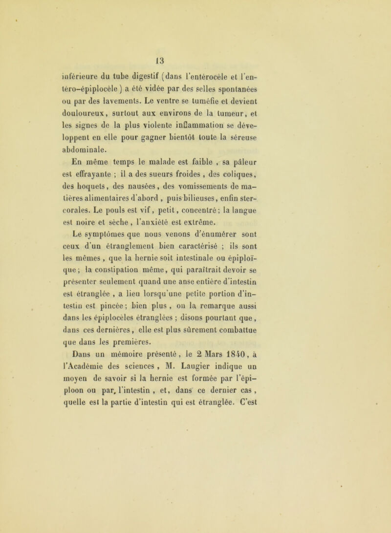 inférieure du tube digestif (dans l’entérocèle et l’en- téro-épiplocèle ) a été vidée par des selles spontanées ou par des lavements. Le ventre se tuméfie et devient douloureux, surtout aux environs de la tumeur, et les signes de la plus violente inCammatiou se déve- loppent en elle pour gagner bientôt toute la séreuse abdominale. En même temps le malade est faible , sa pâleur est effrayante ; il a des sueurs froides , des coliques, des hoquets, des nausées, des vomissements de ma- tières alimentaires d’abord , puis bilieuses, enfin ster- corales. Le pouls est vif, petit, concentré; la langue est noire et sèche , l’anxiété est extrême. Le symptômes que nous venons d’énumérer sont ceux d’un étranglement bien caractérisé ; ils sont les mêmes , que la hernie soit intestinale ou épiploï- que ; la constipation même, qui paraîtrait devoir se présenter seulement quand une anse entière d’intestin est étranglée , a lieu lorsqu’une petite portion d’in- testin est pincée ; bien plus , on la remarque aussi dans les épiplocèles étranglées ; disons pourtant que , dans ces dernières , elle est plus sûrement combattue que dans les premières. Dans un mémoire présenté, le 2 Mars 1840, à l’Académie des sciences , M. Laugier indique un moyen de savoir si la hernie est formée par l’épi- ploon ou par, l’intestin , et, dans ce dernier cas , quelle est la partie d’intestin qui est étranglée. C’est