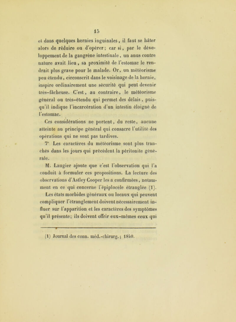 et dans quelques hernies inguinales, il faut se hâter alors de réduire ou d’opérer; car si, par le déve- loppement de la gangrène intestinale, un anus contre nature avait lieu , sa proximité de l’estomac le ren- drait plus grave pour le malade. Or, un météorisme peu étendu , circonscrit dans le voisinage de la hernie, inspire ordinairement une sécurité qui peut devenir très-fâcheuse. C’est, au contraire, le météorisme général ou très-étendu qui permet des délais, puis- qu’il indique l’incarcération d’un intestin éloigné de l’estomac. Ces considérations ne portent, du reste, aucune atteinte au principe général qui consacre l’utilité des opérations qui ne sont pas tardives. T Les caractères du météorisme sont plus tran- chés dans les jours qui précèdent la péritonite géné- rale. M. Laugier ajoute que c’est l’observation qui l’a conduit à formuler ces propositions. La lecture des observations d’Astley Cooper les a confirmées, notam- ment en ce qui concerne l’épiplocèle étranglée (1). Les états morbides généraux ou locaux qui peuvent compliquer l’étranglement doivent nécessairement in- fluer sur l’apparition et les caractères des symptômes qu’il présente; ils doivent offrir eux-mêmes ceux qui (1) Journal des conn. méd.-chirurg. ; 1840.